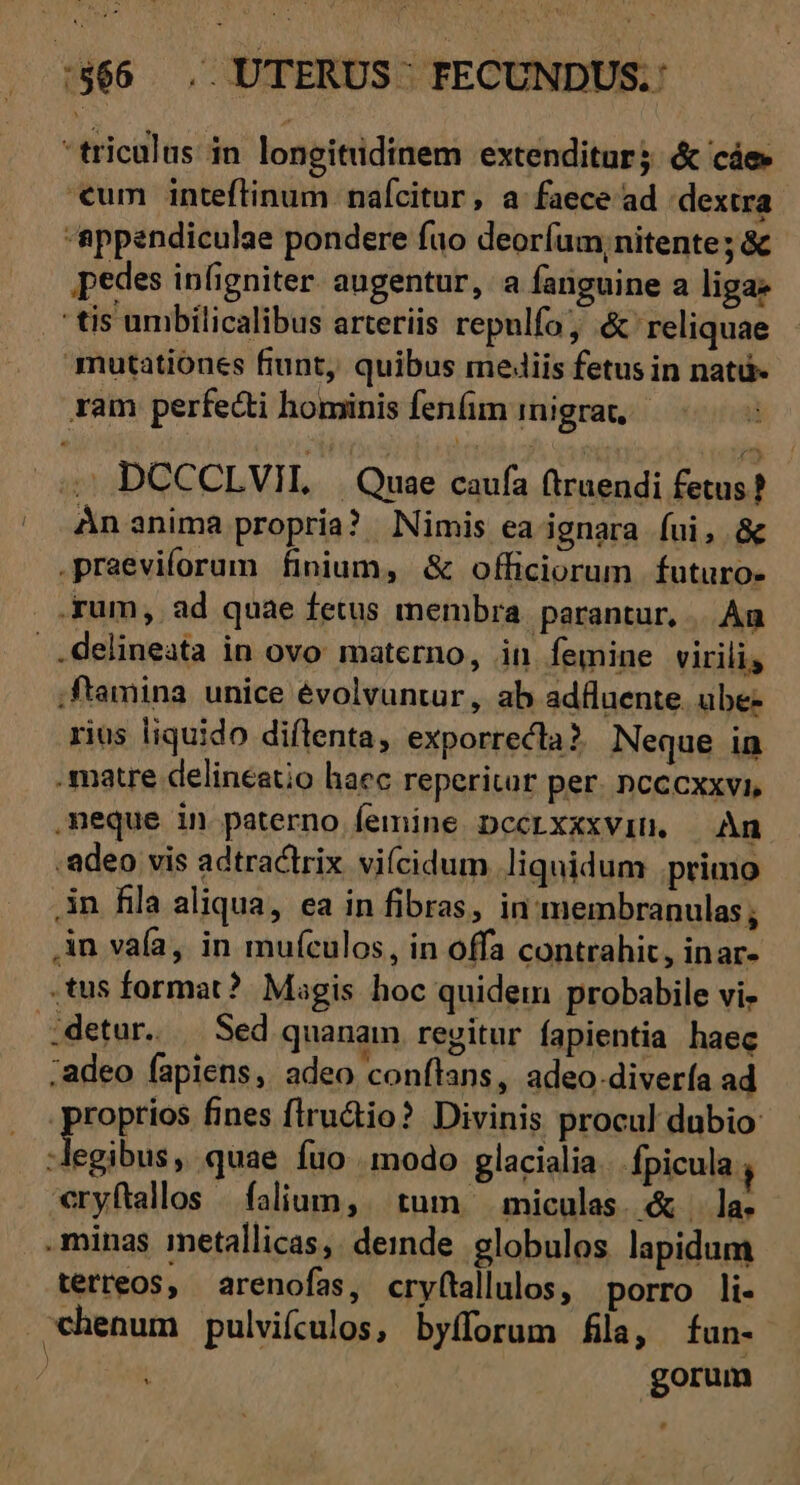 :$66 . UTERUS- FECUNDUS.: triculus in longitudinem extenditur; &amp; cáe €um inteftinum naícitur, a faece ad dextra appendiculae pondere fuo deorfum, nitente; &amp; pedes infigniter. augentur, a fariguine a liga: ctis umbilicalibus arteriis repulfo &amp; reliquae mutationes fiunt, quibus mediis fetus in natü- ram perfecti hominis fenfim inigrat, 5 DCCCLVIL —. Quae caufa (truendi fetus? Án anima propria? Nimis ea ignara fui, &amp; .praeviforum finium, &amp; officiorum futuro- .fum, ad quae fetus membra. parantur, . An delineata in ovo materno, in femine virili, ;ftamina. unice évolvuntur, ab adfluente. ube- rius liquido diílenta, exporrecla ?. Neque in .matre delineatio haec reperitur per. ncccxxvi, meque in paterno femine pccrxxxviu. An .adeo vis adtractrix viícidum liquidum .primo .in fila aliqua, ea in fibras, in membranulas ; An vafa, in muículos, in offa contrahit, inar- .tus format? Magis hoc quidem probabile vi. detur. | Sed quanam rezitur fapientia haec ;adeo fapiens, adeo conftans, adeo-divería ad proprios fines flru&amp;io? Divinis procul dubio bond iy quae fuo modo glacialia. fpicula , vryftallos | falium, . tum. miculas. &amp; |. la. .minas inetallicas,. deinde globulos lapidum terreos, arenofas, cryftallulos, porro li- .*henum pulvifulos, byfforum fila, fun- gorum