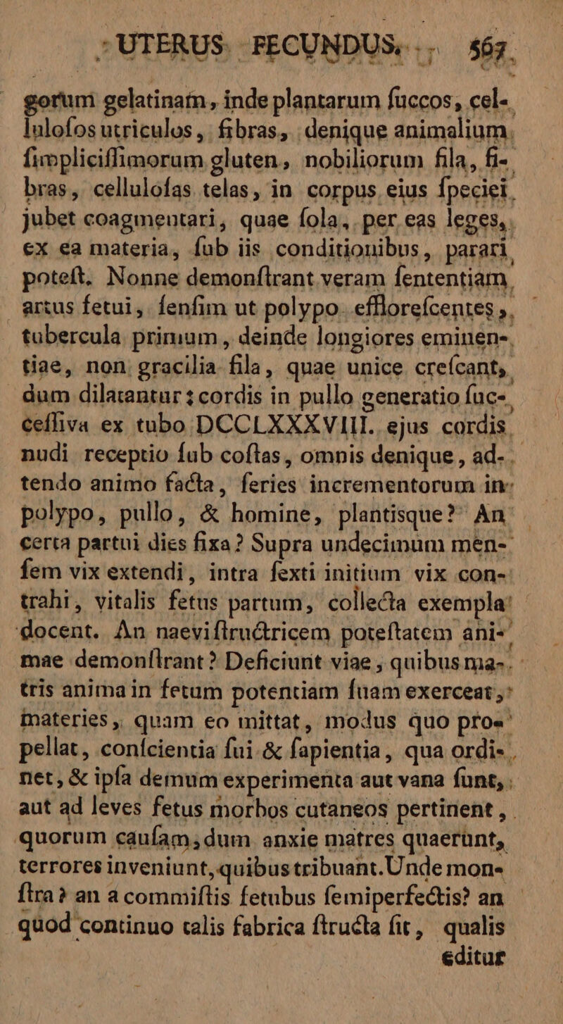 ; UTERUS. . FECUNDUS. U 567. gorum gelatinam, inde plantarum fuccos, cel-. lnlofos utriculos ,. fibras, denique animalium. fimpliciffimorum gluten, nobiliorum fila, fi-. bras, cellulofas telas, in. corpus eius fpeciei. jubet coagmeutari, quae fola, per eas leges, ex ea materia, fub iis conditionibus, parari, poteft. Nonne demonflrant veram fententiam, amus fetui, fenfim ut polypo. effloreícentes ;. tubercula. primum , deinde longiores eminen-, tiae, non gracilia fila, quae unice creícant,. dum dilatantur : cordis in pullo generatio fuc-. ceffiva ex tubo DCCLXXXVIII.. ejus cordis. nudi receptio fub coflas, omnis denique , ad- tendo animo facta, feries incrementorum inc polypo, pullo, &amp; homine, plantisque? An. certa partui dies fixa? Supra undecimum men-: fem vix extendi, intra fexti initium vix con- trahi, vitalis fetus partum, collecta exempla! docent. An naeviflirutricem poteftatem ani-' mae demonflrant ? Deficiurit viae , quibus ma-. : tris anima in fetum potentiam fuam exerceat: materies, quam eo mittat, modus quo pro«' pellat, conícientia fui. &amp; fapientia, qua ordi- net, &amp; ipfa demum experimenta aut vana funt, . aut ad leves fetus morbos cutaneos pertinent , quorum caufam;dum anxie matres quaerunt, terrores inveniunt, quibus tribuant. Unde mon- ftra? an a commiftis fetubus femiperfectis? an. quod continuo calis fabrica ftructa fit , qualis editur