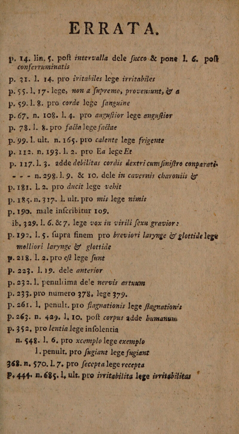 ERRATA. f 14. ná e poft intevvalla dele fucco.&amp; pone 1. €. Pen ' confevraminatis p. 31. Ll. 14. pro ivitabiles lege irritabiles p.55.1. 17. lege, mou a fupremo, proven:umnt,q7 a p. 59.1. 8. pro corde lege fampguine p. 67. n. 108. l. 4. pro auzufiior lege enguflier p. 78.1. 8. pro fada lege faciae 1 p. 99.1. ult. n. 165. pro caleztte lege frigente p. 112. n. 193. 1. 2. pro Ea lege Et p. 117.1. 3. adde debilitas cordis dextri cum finiftro conparatis. ---nm.298.1.9. &amp; 1o. dele im caveruis chavoniis ig p.181. 1.2. pro dacit lege vebit p. 185. n. 317. l. ult. pro smi; lege nimis p.190. male infcribitur 109, NOTE ib, 329. 1. 6. &amp; 7, lege vox in virili fexu gravior: p.192. 1.5. fupra finem pro bvevioti EM rod glettide lege melliori laryuge (9 glotiide | p. 218. Ll. 2. pro ef? lege fint p. 223. 1.19. dele anterior p. 232.1. penuliima dee nervis avtuum p. 233. pro numero 378, lege 379. p. 261. 1, penult. pro f/agnationis lege flagnation's | P: 263. n. 429. l, 10. poft corpus adde bumanuw P* 352. pro lentia lege infolentia n. 548. l. 6, pro xcemplo lege exemplo l. penult, pro fugiant lege fugiant 368. n, 570.1. 7, pro fecepta lege recepta P5 444. n. 685. l, ult, pro zvritabilita lege irritgbilitas y