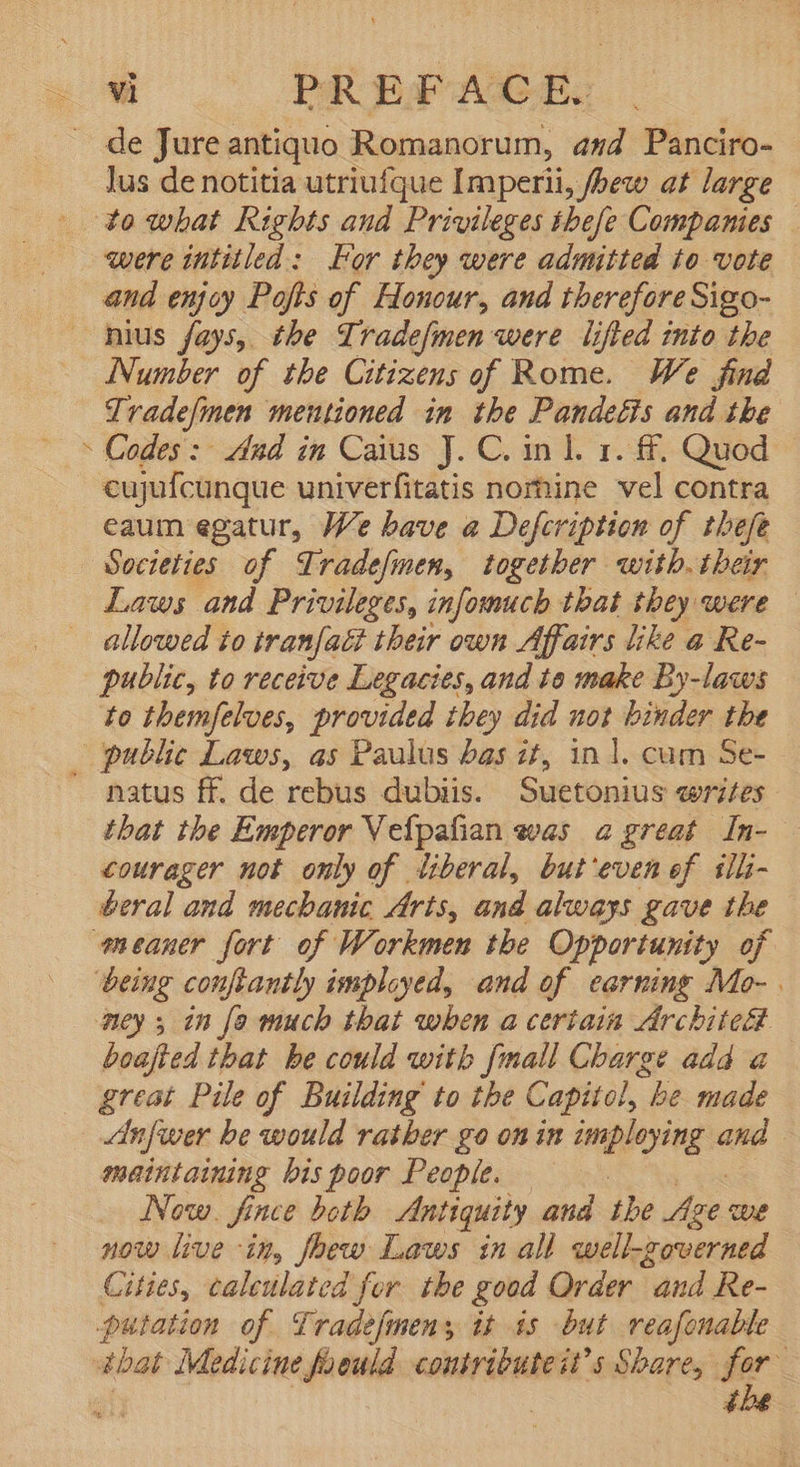 . de Jureantiquo Romanorum, and Panciro- lus de notitia utriufque Imperii, fbew at large to*obat Rights and Privileges thefe Companies were intitled: or they were admitted to vote and enjoy Pofts of Honour, and therefore Sigo- . nius fays, the Tradefmen were lifted into tbe Number of the Citizens of Rome. We find Tradefmen mentioned in tbe Pandeétis and the  Codes: dud in Caius J. C. 1n l. 1. ff. Quod cujufcunque univerfitatis norhine vel contra eaum egatur, We bave a Defcription of thefe Societies of Sradefmem, together with. their Laws and Privileges, infomuch that they were allowed to tranfact their own Affairs like a Re- public, to receive Legacies, and te make By-laws to themfelves, provided they did not binder the public Laws, as Paulus bas it, inl. cum Se- natus ff. de rebus dubiis. Suetonius writes that the Emperor Vefpafian was 2 great In- courager not only of liberal, but'even of ilü- beral and mechanic Arts, and always gave the meaner fort of Workmen the Opportunity of being conftantly imployed, and of earning Mo-. ney; in fa much that when a certain Archite&amp; boafted that be could with {mail Charge add a great Pile of Building to the Capitol, be made Anfwer be would rather go on in imploying and meintaining bis poor People. Now. fince beth Antiquity and the y We now live in, fbewo Laws in all well-governed Cities, calculated for tbe good Order “and Re- putation of Üradefmens it is but reafonable 4bat- Medicine foould contributeit’s Share, fer | 4