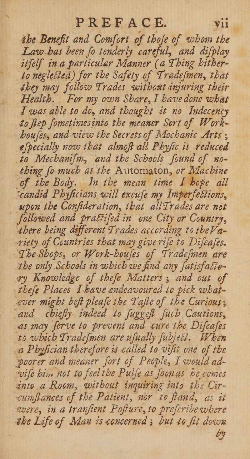 nd PREFACE vc the Benefit and Comfort of thofe of whom the Law.bas been fo tenderly careful, and difplay they may follow Trades without injuring their 4o fle Sometimes: into the meaner Sort of Work- — efpecially now that almoft all Phyfic is reduced Mlacbine thing fo much as tbe Automaton, or $e all of the Body. In the mean time I bi upon the Confideration, that allTrades are not there being different Trades according to theVa- the only Schools in which we find any fatisfatie- wy Knowledge of thefe Matters, and out of to which Trade[men are ufually fubjezi. . When ‘poorer and meaner fort of People, I would ad- wife bin, ‘hot to feel the Pulfe as foonas be comes into a Room, without inquiring into the Cir- cumpances of the Patient, nor to fand, as it were, in a tranfient Paftur é,to prefcribe where dy