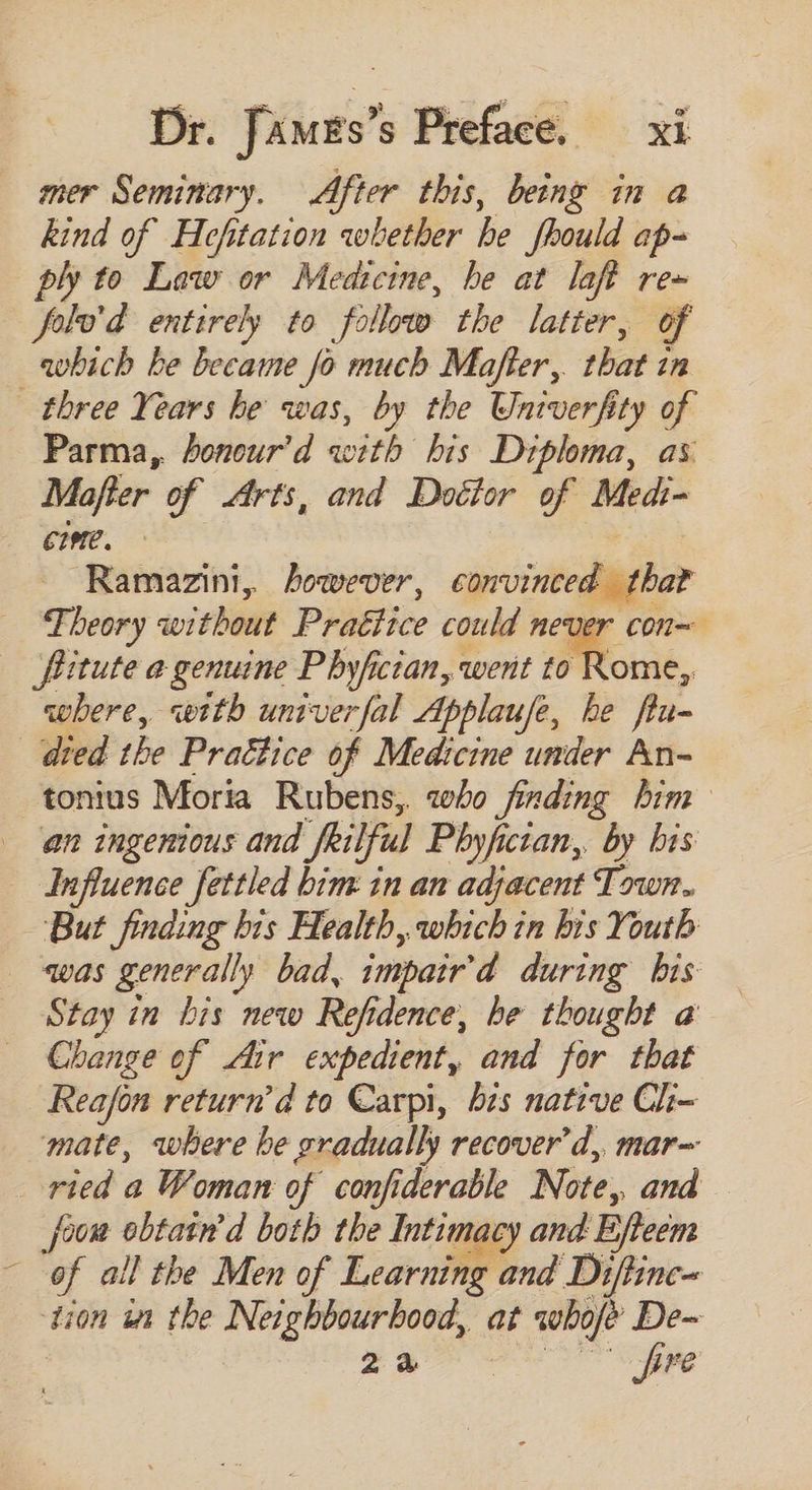 mer Seminary. After this, being in a kind of Hefitation whether he fhould ap- ply to Law or Medtctne, he at laft re» folo’d entirely to follow the latter, of which be became fo much Mafter, that in three Years be was, by the Univerfity of Parma, bonour’d with bis Diploma, as Mafter of Arts, and Doctor of Medi- eme. Ramazint, however, convinced har Ji beory wi thout Pra&amp;tice could never con= fitute a genuine Phyfician, went to Rome, where, «wtth univerfal Applause, he flu- died the Prattice of Medicine under An- tonius Moria Rubens, who finding him an ingenious and frilful Phyfictan,, by bis Influence fettled bim in an adjacent Town. But finding bis Health, which in bis Youth was generally bad, impair'd during bis Stay in bis new Refidence, be thought a Change of dir expedient, and for that Reafon return'd to Carpi, bs native Ch- mate, where be gradually recover d, mar~ ried a Woman of confiderable Note, and oom obtain'd both the Intimacy and Efteem - of all the Men of Learning and Difirnc- dion in the Nei bBilrbood at whofe De- tao © pre