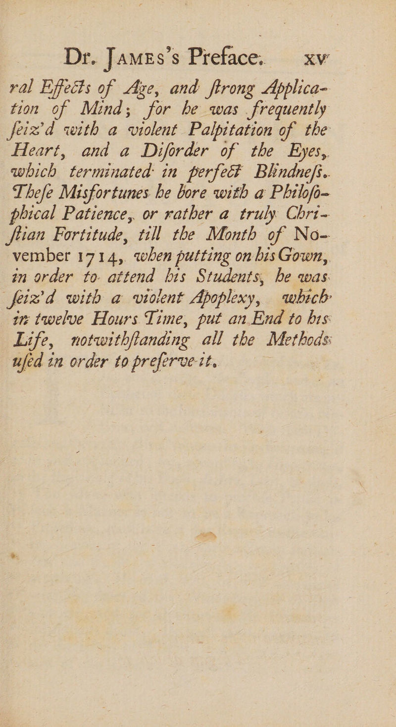 ral Effecfs of Age, and ftrong Applica- tion of Mind; for be was frequently feiz’d with a violent Palpitation of. the Heart, and a Diforder of the Eyes, which terminated in perfect Blndnefi. Thefe Misfortunes be bore with a Pbilofo- phical Patience, or rather a truly Chri- ftian Fortitude, till the Month of No- vember 1714, when putting on bis Gown, in order to attend bis Students, he was. fied with a violent Apoplexy, which im: twelve Hours Time, put an End to bis Life, motwi tbflanding all tbe Methods ufed in order to preferve-it,