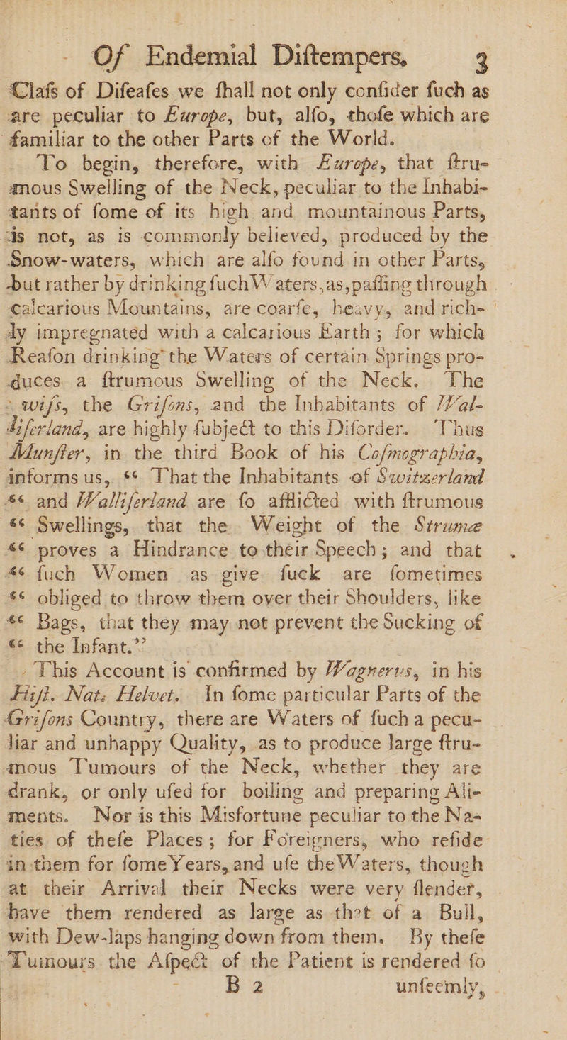 Clafs of. Difeafes we fhall not only confider fuch as are peculiar to Europe, but, alfo, thofe which are familiar to the other Parts of the World. To begin, therefore, with zrepe, that ftru- nous Swelling of the Neck, peculiar to the Inhabi- tants of fome of its high and mountainous Parts, ds not, as is commonly believed, produced by the Snow-waters, which are alfo found in other Parts, but rather by drinking fuchW aters,as,pafling through | - €alcarious Mountains, are coarfe, heavy, and rich- | dy impregnated with a calcarious Earth ; for which .Reafon drinking’ the Waters of certain Springs pro- duces a ftrumous Swelling of the Neck. The - wifs, the Grifons, and the Inhabitants of /Val- diferland, are highly fubje&amp; to this Diforder. Thus Munfier, in the third Book of his Co/mographia, anforms us, ** That the Inhabitants of Switzerland 4¢ and Walliferland are fo afflicted with ftrumous € Swellings, that the. Weight of the Strume ** proves a Hindrance to their Speech; and that 4€ fuch Women as give fuck are fometimes ** obliged to throw them over their Shoulders, like ** Bags, that they may not prevent the Sucking of ** the Infant. 7 . This Account is confirmed by Vagnerus, in his Fil. Nat: Helvet. In fome particular Parts of the Grifons Country, there are Waters of fuch a pecu- liar and unhappy Quality, as to produce large ftru- inous Tumours of the Neck, whether they are drank, or only ufed for boiling and preparing Ali- ments. Nor is this Misfortune peculiar to the Na- ties of thefe Places; for Foreigners, who refide- in.them for fomeYears, and ufe the Waters, though at their Arrival their Necks were very flender, | have them rendered as large as thot of a Bull, with Dew-laps hanging down from them. — By thefe ‘Tuinours the Afpect of the Patient is rendered fo IM T unfeemly,