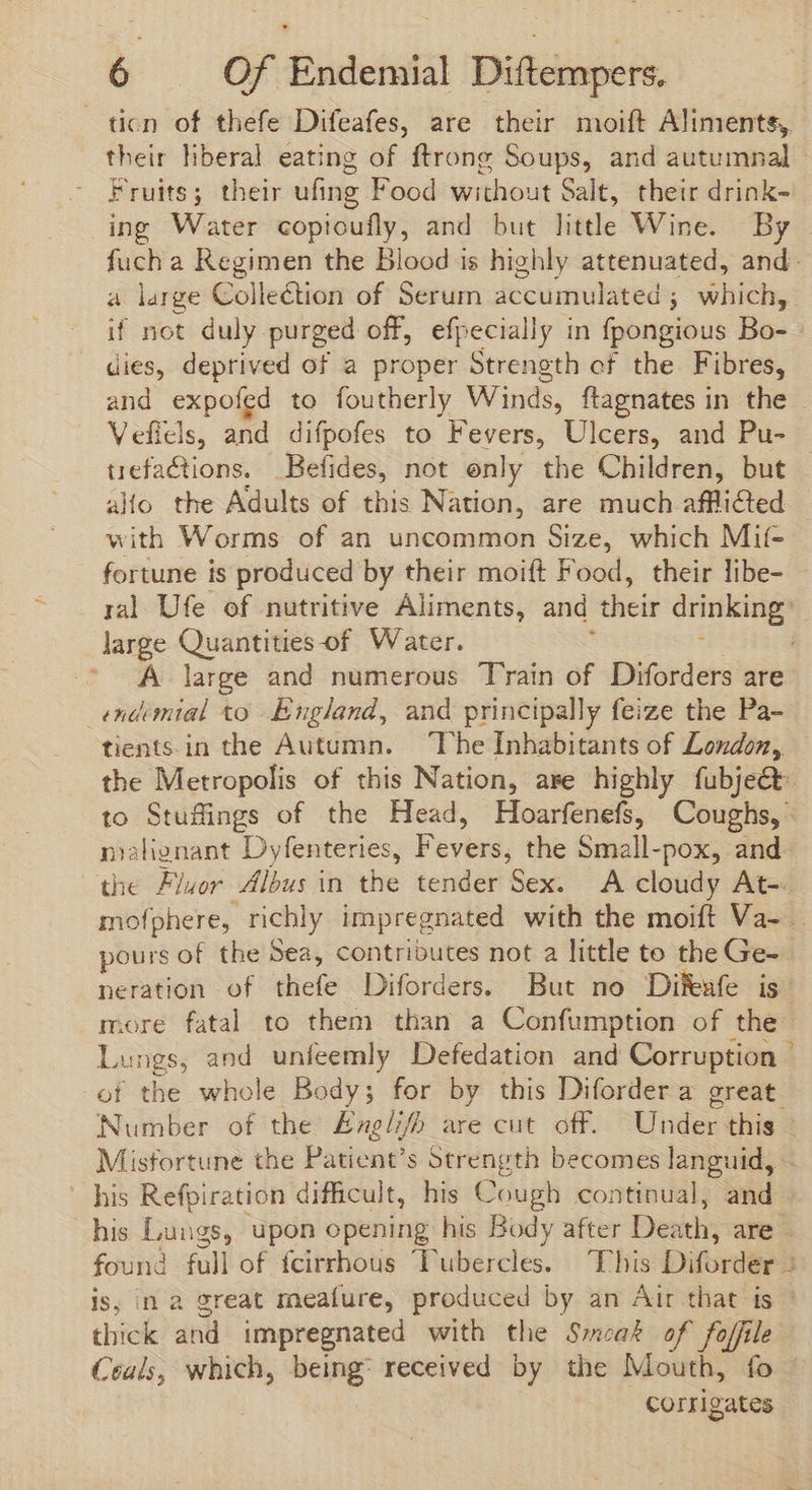 ticn of thefe Difeafes, are their moift Aliments, Fruits; their ufing Food without Salt, their drink- ing Water copioufly, and but littl Wine. By a large Collection of Serum accumulated ; which, if not duly purged off, efpecially in fpongious Bo- dies, deprived of a proper Strength of the Fibres, uefactions. Befides, not only the Children, but allo the Adults of this Nation, are much afflicted with Worms of an uncommon Size, which Mit- large Quantities-of Water. _endemial to England, and principally feize the Pa- pours of the Sea, contributes not a little to the Ge- more fatal to them than a Confumption of the Misfortune the Patient's Strength becomes languid, is, in a great meafure, produced by an Air that is corrig ates Ie