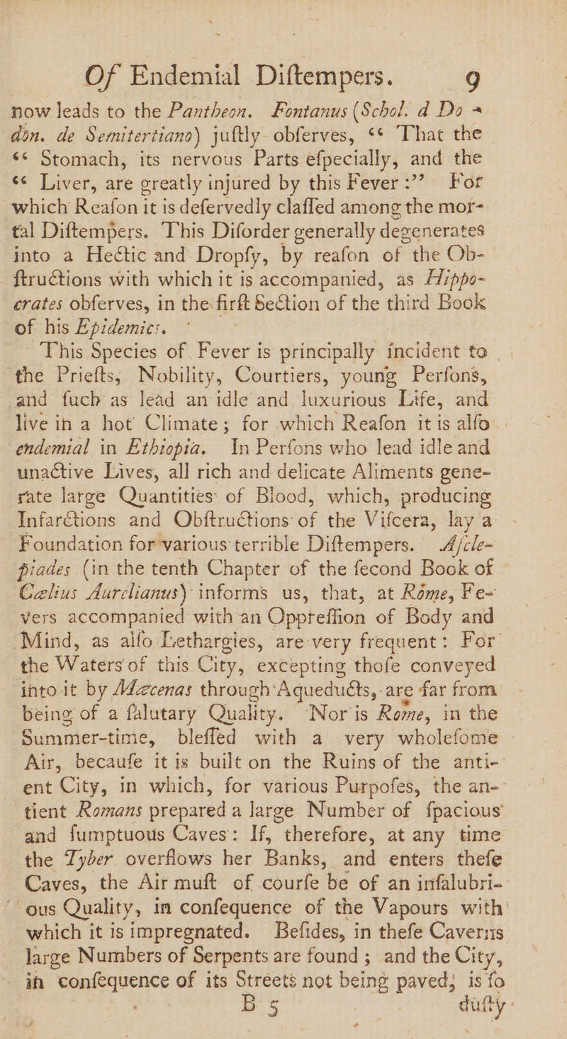 now leads to the Pantheon. Fontanus (Scbol. d Do = don. de Semitertiano) juftly- obferves, ** “That the €« Stomach, its nervous Parts efpecially, and the ¢¢ Liver, are greatly injured by this Fever For which Reafon it is defervedly claffed among the mor- tal Diftempers. This Diforder generally degenerates into a Hectic and Dropfy, by reafon of the Ob- ftructions with which it is accompanied, as /7;ppo- crates obferves, in the: hir Section of the third Book of his Epidemic:. This Species of. Fever is principally incident to | the Priefts, Nobility, Courtiers, young Perfons, and fucb as lead an idle and. luxurious Life, and live in a hot Climate; for which Reafon itis alfo. endemial in Ethiopia. In Perfons who lead idle and unactive Lives, all rich and delicate Aliments gene- rate large Quantities of Blood, which, producing Infar&amp;tions and Obftructions óf the Vileara: lay a Foundation for various terrible Diftempers. 4/cle~ piades (in the tenth Chapter of the fecond Book of Caelius Aurclianus) informs us, that, at Rome, Fe- vers accompanied with an Oppreffion of Body and ‘Mind, as alfo Lethargies, are: very frequent: For the Waters of this City, excepting thofe conveyed into it by /Mzcenas through Aqueduéts, are far from being of a falutary Quality. INor is Rome, in the en Mm bleffed with a very wholefome | Air, becaufe it is built on the Ruins of the anti- ent City, in which, for various Purpofes, the an-- tient Romans prepared a large Number of fpacious and fumptuous Caves: If, therefore, at any time the Tyber overflows her Banks, and enters thefe — Caves, the Air muft of courfe be of an infalubri-- ' ous Quality, in confequence of the Vapours with. which it is impregnated. — Befides, in thefe Caverns large Numbers of Serpents are found ; and the City, - ih confequence of its Streets not being paved, is fo B 5 , om.