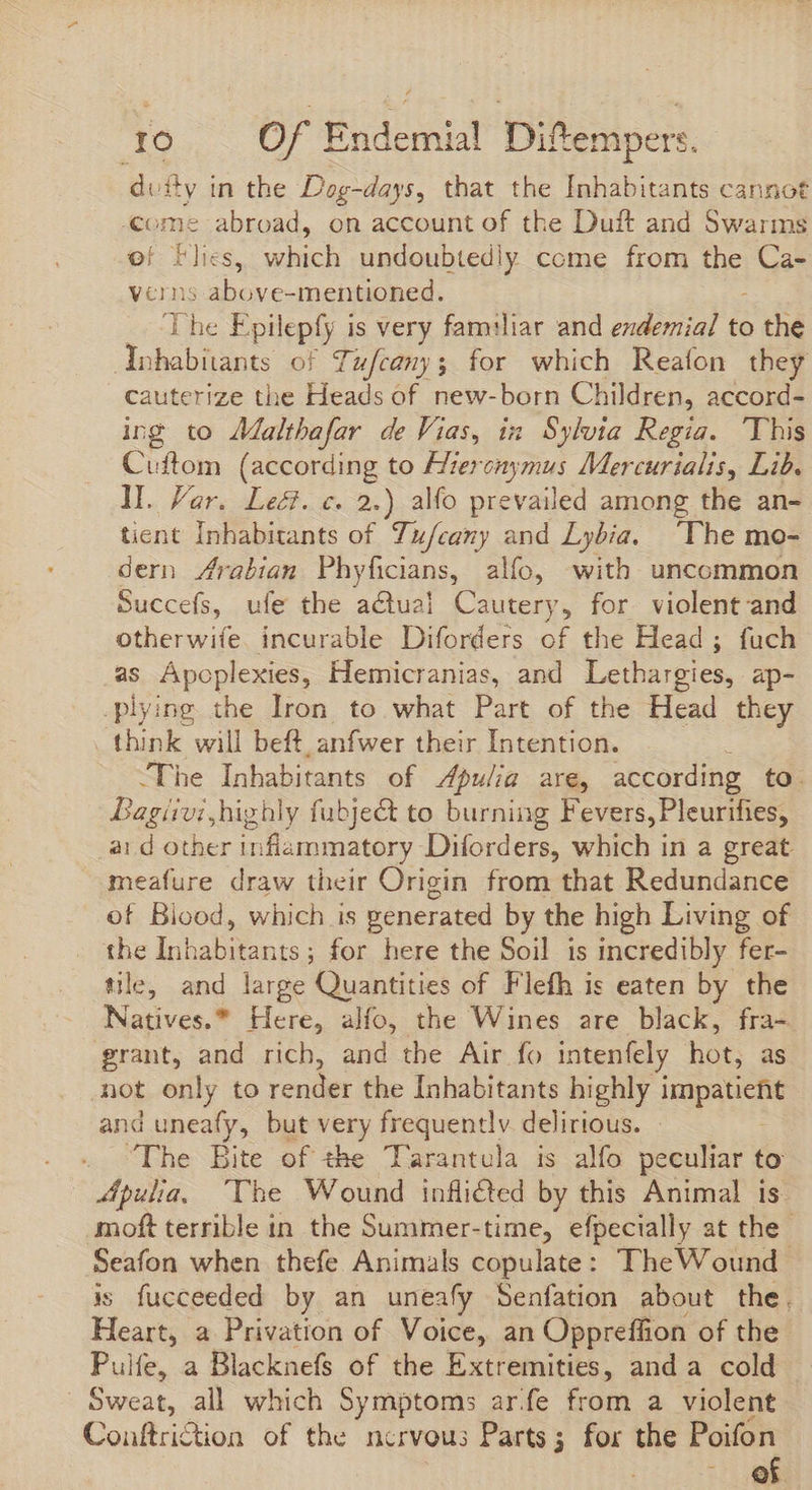 di itv in the Dog-days, that the Inhabitants cannot Come abroad, on account of the Duft and Swarms of Flies, wes undoubtedly come from the iut verns : above-mentioned. The Epilepfy is very familiar and exdemial to o the debARE of Tufcany; for which Reafon they cauterize the Heads of new-born Children, accord- ing to Jaltbafar de Vias, in Sylvia Regia. ‘This Cuftom (according to Hieronymus Mercurialis, Lib. ll. Var. Leé. c. 2.) alfo prevailed among the an- tient Inhabitants of Tufcany and Lybia. ‘The mo- dern Arabian Phyficians, alfo, with uncommon Succefs, ufe the actual Cautery, for violent and otherwife incurable Diforders of the Head ; fuch as Apeplexies, Hemicranias, and Lethargies, ap- plying the Iron to what Part of the Head they think will beft, anfwer their Intention. The Inhabitants of Apulia are, according to. Bagiivi highly fubje&amp; to burning Fevers, Pleurifies, aid other inflammatory Diforders, which in a great meafure draw their Origin from that Redundance of Blood, which is generated by the high Living of the MIS as ; for here the Soil is incredibly fer- tile, and large Quantities of Flefh is eaten by the Natives.” Here, alfo, the Wines are black, fra- grant, and rich, and the Air fo intenfely hot, as not only to render the Inhabitants highly i sy and uneafy, but very frequently. delirious. . The Bite of the Tarantula is alfo peculiar to Apulia, The Wound inflited by this Animal is moft terrible in the Summer-time, efpecially at the Seafon when thefe Animals copulate: TheWound is fucceeded by an uneafy Senfation about the. Heart, a Privation of Voice, an Oppreffion of the Pulfe, a Blacknefs of the Extremities, anda cold Sweat, all which Symptoms ar.fe from a violent Couftriction of the nervous Parts; for the Poifon ^ eft