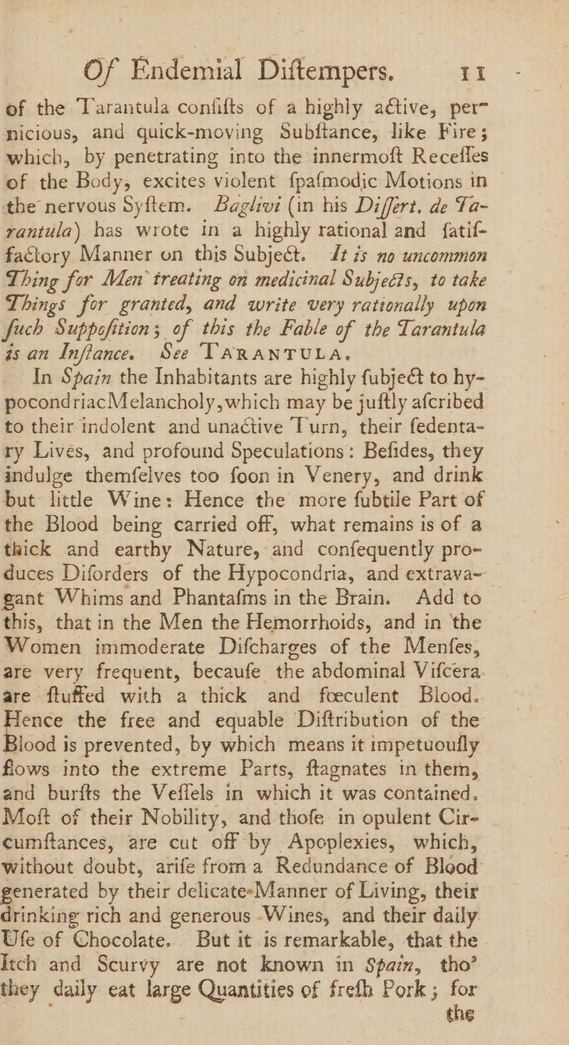of the Tarantula confifts of a highly active, per^ nicious, and quick-moving Subfiance, like Fire; which, by penetrating into the innermoft Recefles of the Body, excites violent fpafmodic Motions in the nervous Syftem. — Bag/vi (in his Differt. de Ta- rantula) has wrote in a highly rational and fatif- factory Manner on this Subject. ft 7s no uncommon Thing for Men treating on medicinal Subjects, to take Things for granted, and write very rationally upon fuch Suppofition; of this the Fable of the Tarantula is an Infiance. See TARANTULA, In Spain the Inhabitants are highly fubjeét to hy- pocondriacMelancholy, which may be juftly afcribed to their indolent and unactive Turn, their fedenta- ry Lives, and profound Speculations: Befides, they indulge themífelves too foon in Venery, and drink but litthe Wine: Hence the more fubtile Part of the Blood being carried off, what remains is of a thick and earthy Nature, and confequently pro- duces Diforders of the Hypocondria, and extrava~ gant Whims and Phantafms in the Brain. Add to — this, that in the Men the Hemorrhoids, and in the Women immoderate Difcharges of the Menfes, are very frequent, becaufe the abdominal Vifcera. are fluffed with a thick and feeculent Blood. ence the free and equable Diftribution of the llood is prevented, by which means it impetuoully fows into the extreme Parts, ftagnates in them, and burfts the Veffels in which it was contained. Moft of their Nobility, and thofe in opulent Cir- cumítances, are cut off by Apoplexies, which, without doubt, arife from a Redundance of Bigod generated by their delicate-Manner of Living, their drinking rich and generous Wines, and their daily Ufe of Chocolate. But it is remarkable, that the Itch and Scurvy are not known in Spain, tho’ they daily eat large Quantities of frefh Pork ; for the
