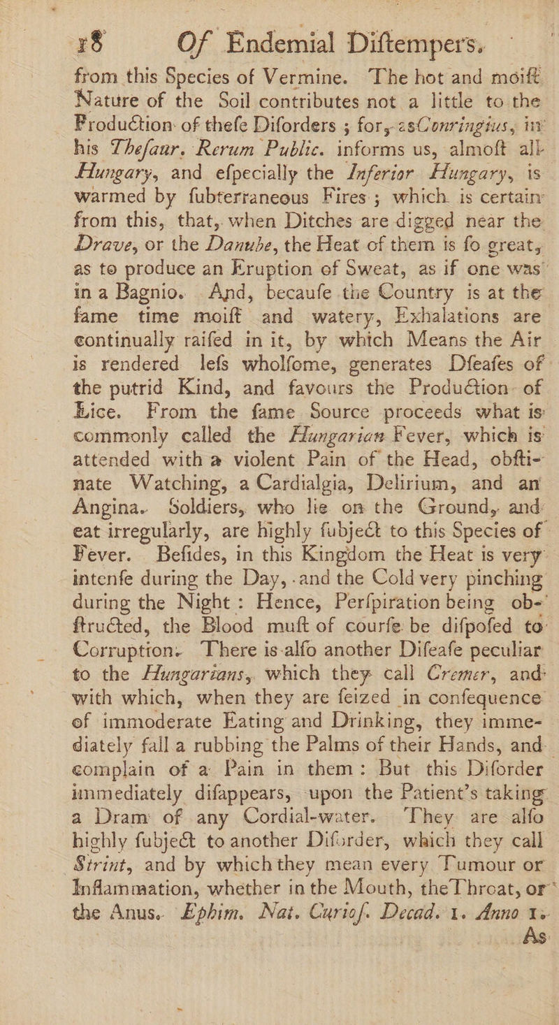 from this Species of Vermine. The hot and moift Nature of the Soil contributes not a little to the Production: of thefe Diforders ; for,-2sConringius, inv his Thefaur. Rerum Public. informs us, almoft all Hungary, and efpecially the Inferior Hungary, Is warmed by fubterraneous Fires ; which. is certain from this, that, when Ditches are digged near the. Drave, or the Dow the Heat of them is fo great, as to produce an Eruption of Sweat, as if one was’ ina Bagnio. |. And, becaufe the Country is at the fame time moiff and watery, Exhalations are continually raifed in it, by which Means the Air is rendered lefs wholfome, generates Dfeafes of the putrid Kind, and favours the Produ&amp;tion- of Lice. From the fame Source proceeds what is: commonly called the Hungarian Fever, which is attended with a violent Pain of the Head, obfti- nate Watching, a Cardialgia, Delirium, and an Angina. Soldiers, who lie on the Ground, and: eat irregularly, are highly fubje&amp;t to this Species of Fever. Befides, in this Kingdom the Heat is very intenfe during the Day, .and the Cold very pinching during the Night: Hence, Perfpiration being ob- ftructed, the Blood muft of courfe be difpofed to’ Corruption. There is-alfo another Difeafe peculiar to the Hungarians, which they call Cremer, and: with which, when they are feized in confequence of immoderate Eating and Drinking, they imme- diately fall a rubbing the Palms of their Hands, and. complain of a Pain in them: But this Diforder immediately difappears, upon the Patient’s taking: a Dram: of any Cordial-water. ‘They are alfo highly fubject to another Diforder, which they call Sirint, and by which they mean every Tumour or Inflammation, whether in the Mouth, theThroat, or^ the Anus. Ephim. Nat. Cyriof. Dead. 1. Anno 1s As