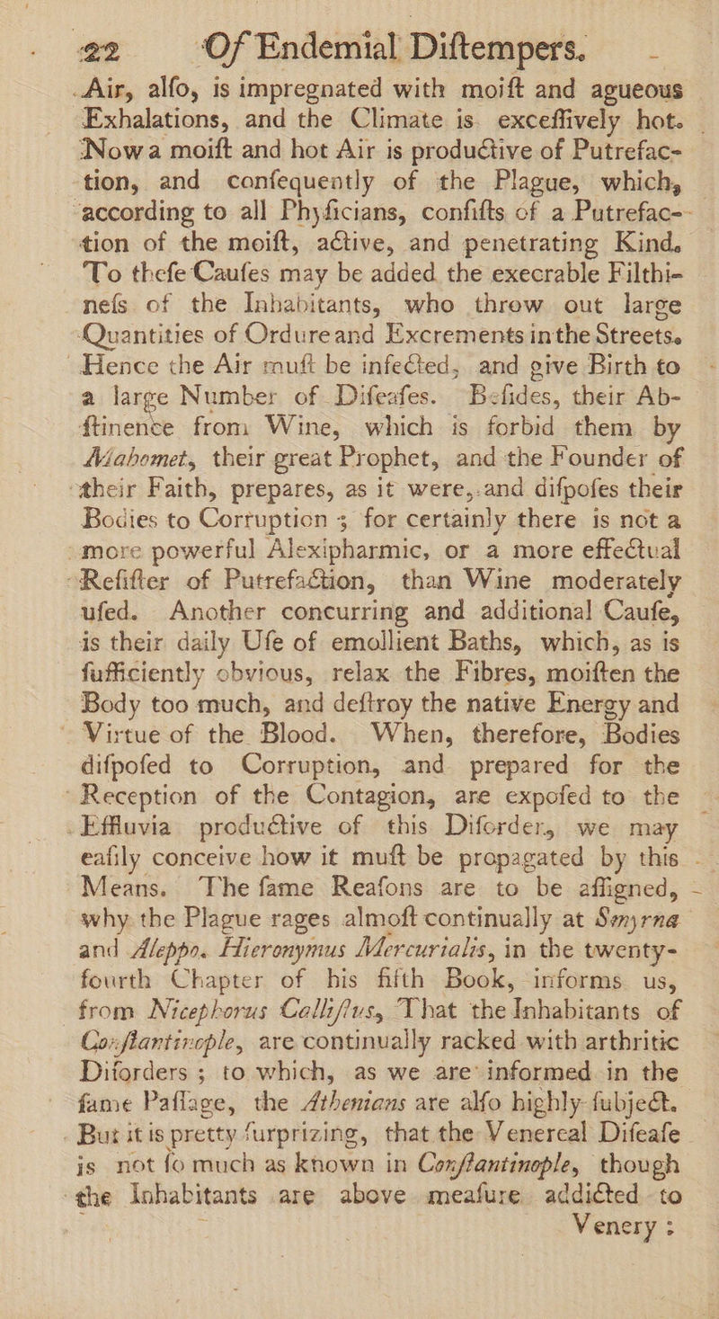 Air, alfo, is impregnated with moift and agueous ‘Nowa moift and hot Air is productive of Putrefac- tion, and confequently of the Plague, which, To thefe Caufes may be added. the execrable Filthi- nefs of the Inhabitants, who threw out large ome of Ordureand Excrements inthe Streets. Hence the Air muft be infected, and give Birth to a large Number of Difeafes. Befides, their Ab- ftinence from Wine, which is forbid them by Mahomet, their great Prophet, and the Founder of their Faith, prepares, as it were,.and difpofes their Bodies to Corruption 3 for certainly there is not a more powerful Alexipharmic, or a more effectval Refifler of Putrefaction, than Wine moderately ufed. Another concurring and additional Caufe, is their daily Ufe of emollient Baths, which, as is fufficiently obvious, relax the Fibres, moiften the Body too much, and deflroy the native Energy and — Virtue of the Blood. When, therefore, Bodies difpofed to Corruption, and. prepared for the . Effluvia productive of this Diforder, we may Means. The fame Reafons are to be affigned, why the Plague rages almoft continually at Smyrna and Aleppo. Hieronymus Mercurialis, in the twenty- fourth Chapter of his fifth Book, informs us, from Nicephorus Callifius, That the Inhabitants of Corfiantinople, are continually racked with arthritic Diforders ; to which, as we are’ informed in the fame Pafiage, the Athenians ate alfo highly: fubjeéct. . But itis pretty furprizing, that the Venercal Difeafe is not fo much as known in Cox/fantinople, though the inhabitants are above meafure addicted to Venery : !