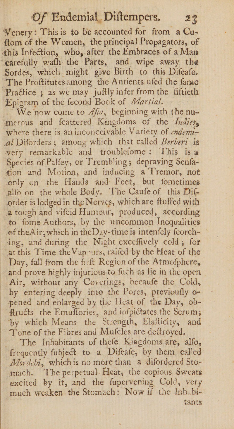 WVenery: Thisis to be accounted for from a Cu- ftom of the Women, the principal Propagators, of this Infection, who, after the Embraces of aMan ‘carefully wafh- the Parts, and wipe away the Sordes, which might give Birth to this Difeafe. “The Proftitutesamong the Antients ufed the fame Practice ; as we may juftlyinfer from the fiftieth ‘Epigram of the fecond Book of Martial. _ We now come to 4fia, beginning with the nu- “merous and fcattered Kingdoms of the Indices, where there is an inconceivable Variety of endem- al Diforders ; among which that called Berberi is very remarkable and troublefome: This isa Species of Palfey, or Trembling; depraving Senfa- tion and Motion, and inducing a Tremor, not only on the Hands and Feet, but fometimes alfo on the whole Body. The Caufeof this Dit order is lodged in the Nerves, whichare ftuffed with à tough and vifcid Humour, produced, according to fome Authors, by the uncommon Inequalities of theAir; which in theDay-time is intenfely fcorch- ing, and during the Night exceffively cold; for at this Time theVapours, raifed by the Heat of the Day, fall from the firft Region of the Atmofphere, and prove highly injuricusto fuch as lie in the open Air, without any Coverings, becaufe the Cold, by entering deeply into the Pores, previoufly o- pened and enlarged by the Heat of the Day, ob- fructs the Emuffories, and infpictates the Serum; by which Means the Strength, Elafticity, and ‘Tone of the Fibres and Mufcles are deitroyed. - The Inhabitants of thefe Kingdoms are, alfo, frequently fubject to a Difeafe, by them called Mordchi, whichis no more than a difordered Sto- mach. The perpetual. Heat, the copious Sweats excited by it, and the fupervening Cold, very much weaken the Stomach: Now if the Inhabi- tants