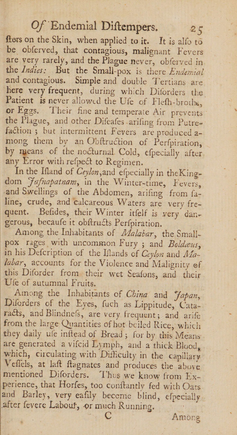 fters on the Skin, when applied to it. It is alfo tó be obferved, that contagious, malignant Fevers are very rarely, and the Plague never, obferved in the /ndies: But the Small-pox is there Endemial and contagious. Simple and double Tertians are here very frequent, during which Diforders the. Patient is never allowed the Ufe of Fleth-brothe, or Eggs. ‘Their fine and temperate Air prevents the Plague, and other Difeafes arifing from Putre= faction ; but intermittent Fevers are produced a- mong them by an Obftruction of Perfpiration, by means of the nocturnal Cold, efpecially after any Error with refpect to Regimen. | j In the Ifland of Ceylon,and efpecially in theKing- dom Jafnapatnam, in the Winter-time, Fevers, .and Swellings of the Abdomen, arifing from fa- line, crude, and calcareous Waters are very fre- quent. Befides, their Winter itfelf is very dan- gerous, becaufe it obftru£ts Perfpiration. Among the Inhabitants of Malabar, the Small- pox rages with uncommon Fury ; and Boldeus, in his Defcription of the Iflands of Ceylon and 44a- fabar, accounts for the Violence and Malignity ef this Diforder from. their wet Seafons, and their Ufe of autumnal Fruits. Among the Inhabitants of China’ and Japan, Diforders of the Eyes, fuch as Lippitude, Cata-- racts, and Blindnefs, are very frequent; and arife from the large Quantities of hot bciled Rice, which they daily ufe inftead of Bread; for by this Means are generated a vifcid Lymph, and a thick Blood, which, circulating with Difficulty in the capillary Vefiels, at laft ftagnates and produces the above mentioned Diforders. Thus we know from Ex- perience, that Horfes, too conitantly fed with Oats and Barley, very eafily become blind, efpecially .. after fevere Labout, or much Running. ! e © Among a