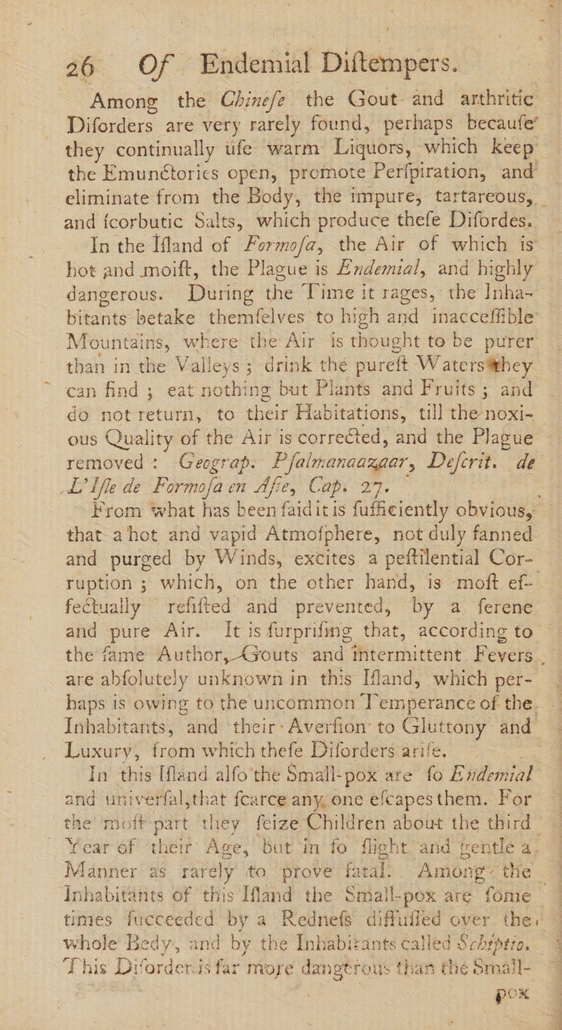 Among the Chinefe the Gout and arthritic Diforders are very rarely found, perhaps becaufe’ they continually ufe warm Ligdórs, which keep the Emunétorics open, promote Perfpiration, and and fcorbutic Salts, which produce thefe Difordes. In the Ifland of Formofa, the Air of which is hot and moift, the Plague is Endemial, and highly dangerous. During the Time it rages, the Inha- bitants betake themfelves to high and inacceffible Mountains, where the Air is thought to be purer than in the Valleys; drink the pureft Waterssitbey can find ; eat nothing but Plants and Fruits ; and ous Quali ity of the Air is corrected, and the Plague removed : Geograp. Pfalmanaazgar, Defcrit. de AL' Iffe de Formofa en dfe, Cap. 27. From what has been faiditis fufficiently obvious, that a hot and vapid Atmofphere, not duly fanned and purged by Winds, excites a peftilential Cor- ruption ; which, on the other hand, is moft ef- fectually | refitted’ and prevented, by a. ferene and pure Air. It is furprifng that, according to are abfolutely unknown in this Ifland, which per- haps is owing to the uncommon Temperance of the. Ínhabitants, and their: Averfion: to Gluttony” and. Luxury, from which thefe Diforders arife. In this [fland alfo'the Small-pox are fo Endemial and univerfal,that fcarce any, one efcapesthem. For the’ moft part they feize Children about the third Year of ‘their: Age, but in fo flight and gentle a Manner as rarely to prove fatal. Among- the 3 whole Bedy, and by the Inhabitants called Schepero. T his Diforder.is far more dangtrous than the small- pox