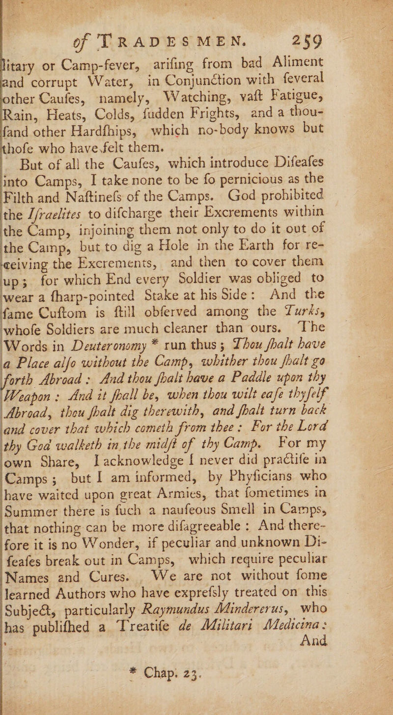 litary or Camp-fever, arifing from bad Aliment and corrupt Water, in Conjunction with feveral other Caufes, namely, Watching, vaft Fatigue, Rain, Heats, Colds, fudden Frights, and a thou- fand other Hardfhips, which no-body knows but thofe who have.felt them. |. But of all the Caufes, which introduce Difeafes into Camps, I take none to be fo pernicious as the Filth and Naftinefs of the Camps. God prohibited ithe Z/raelites to difcharge their Excrements within the Camp, injoining them not only to do it out of ithe Camp, but to dig a Hole in the Earth for re- ‘ceiving the Excrements, and then to cover them up; for which End every Soldier was obliged to wear a fharp-pointed Stake at his Side: And the fame Cuftom is ftill obferved among the Turks, whofe Soldiers are much cleaner than ours. ‘The Words in Deuteronomy * run thus ; Thou fbalt have Ü le Place alfo without the Camp, whither thou [halt go orth Abroad: And thou fbalt have a Paddle upon thy Weapon: And it fball be, when thou wilt eafe thyfelf Abroad, thou fhalt dig therewith, and fhalt turn back and cover that which cometh from thee: For the Lord thy God walketh in the midjt of thy Camp. For my own Share, I acknowledge Í never did practife in Camps; but I am informed, by Phyficians who have waited upon great Armies, that fometimes in Summer there is fuch a naufeous Smell in Camps, that nothing can be more difagreeable : And there- fore it is no Wonder, if peculiar and unknown Di- feafes break out in Camps, which require peculiar Names and Cures. | We are not without fome learned Authors who have exprefsly treated on this Subje&amp;, particularly Raymundus Mindererus, who has publifhed a Treatife de Militari Medtcina: ia And * Chap: 23.