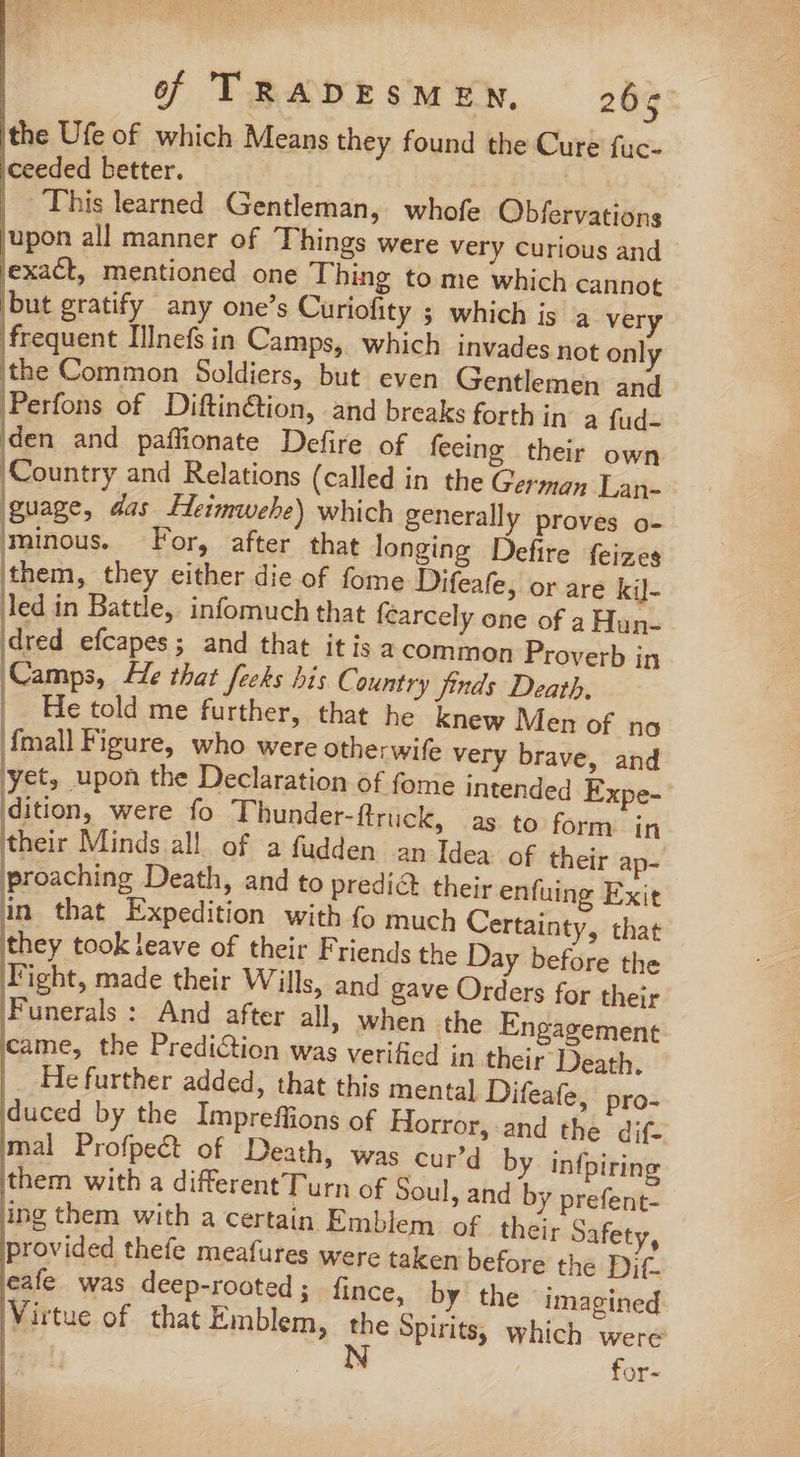 the Ufe of which Means they found the Cure fuc- Iceeded better. | | This learned Gentleman, whofe Obfervations ‘upon all manner of Things were very Curious and lexadt, mentioned one Thing to me which cannot but gratify any one’s Curiofity ; which is a very | frequent IlInefs in Camps, which invades not only the Common Soldiers, but even Gentlemen and Perfons of Diftin@ion, and breaks forth in a fud- iden and paffionate Defire of feeing their own Country and Relations (called in the German Lan- guage, das Heimwebe) which generally proves o- minous. F or, after that longing Defire feizes them, they either die of fome Difeafe, or are kil- led in Battle, infomuch that fcarcely one of a Hun- dred efcapes; and that itis a common Proverb in Camps, He that feels his C. ountry finds Death, | He told me further, that he knew Men of no {mall Figure, who were otherwife very brave, and yet, upon the Declaration of fome intended Expe- dition, were fo Thunder-ftruck, as to form in their Minds all of a fudden an Idea of their ap- proaching Death, and to predict their enfuing Exit in that Expedition with fo much Certainty, that they took leave of their Friends the Day before the Fight, made their Wills, and gave Orders for their Funerals : And after all, when the Engagement came, the Prediction was verified in their Death. He further added, that this mental Difeafe, pro- duced by the Impreffions of Horror, -and the dif- mal Profpeét of Death, was cur’d them withad iferent Turn of Soul, an ing them with a certain E provided thefe meafures w eafe was deep-rooted ; Virtue of that Emblem, by infpiring d by prefent- mblem of their Safety, ere taken before the Dif. fince, by the imagined the Spirits, which were N for-