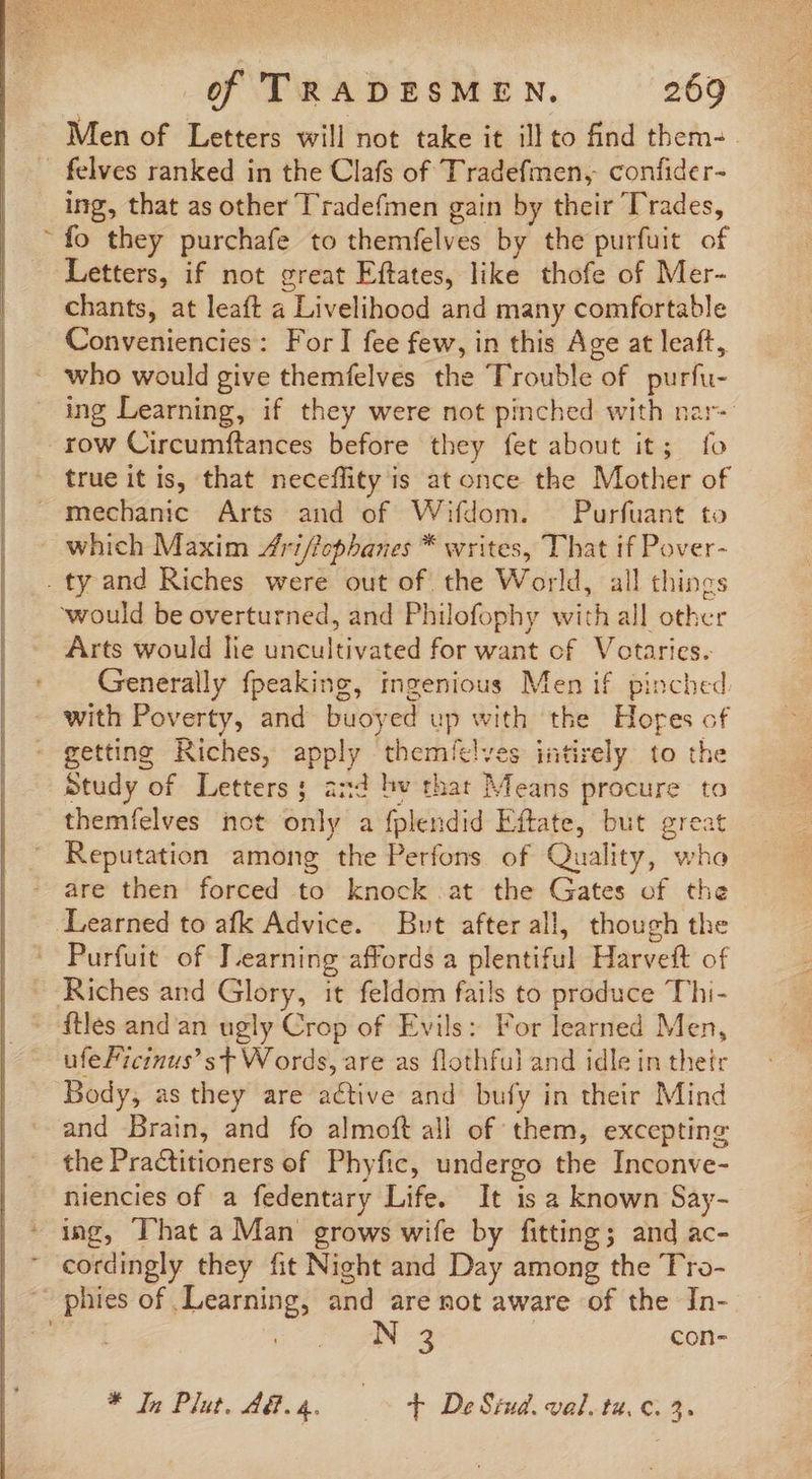 Men of Letters will not take it ill to find them-. felves ranked in the Clafs of Tradefmen, confider- ing, that as other Tradefmen gain by their ‘Trades, fo they purchafe to themfelves by the purfuit of Letters, if not great Eftates, like thofe of Mer- chants, at leaft a Livelihood and many comfortable Conveniencies: For] fee few, in this Age at leaft, * who would give themfelves the Trouble of purfu- ing Learning, if they were not pinched with nar- row Circumftances before they fet about it; fo true it is, that neceflity is at once the Mother of mechanic Arts and of Wifdom. Purfuant to which Maxim Zfri/Topbanes * writes, That if Pover- . ty and Riches were out of the World, all things would be overturned, and Philofophy with all other Arts would lie uncultivated for want of Votaries. Generally fpeaking, ingenious Men if pinched - with Poverty, and buoyed up with the Hores of - getting Riches, apply themít!ves intirely. to the Study of Letters; and hv that Means procure to themfelves not only a fplendid Eftate, but great  Reputation among the Perfons of Quality, who are then forced to knock .at the Gates of the Learned to afk Advice. But after all, though the Purfuit of J.earning affords a plentiful Harveft of - Riches and Glory, it feldom fails to produce Thi- - fles and an ugly Crop of Evils: For learned Men, ufe Ficinus! st Words, are as flothful and idle in thetr Body, as they are active and bufy in their Mind and Brain, and fo almoft all of them, excepting the Practitioners of Phyfic, undergo the Inconve- niencies of a fedentary Life. It is a known Say- - ing, That a Man grows wife by fitting; and ac- ' cordingly they fit Night and Day among the Tro- ~ phies of Learning, and are not aware of the In- | 3 | con- * In Plat. d.a. | T De Sind. val. ta. c. 5.