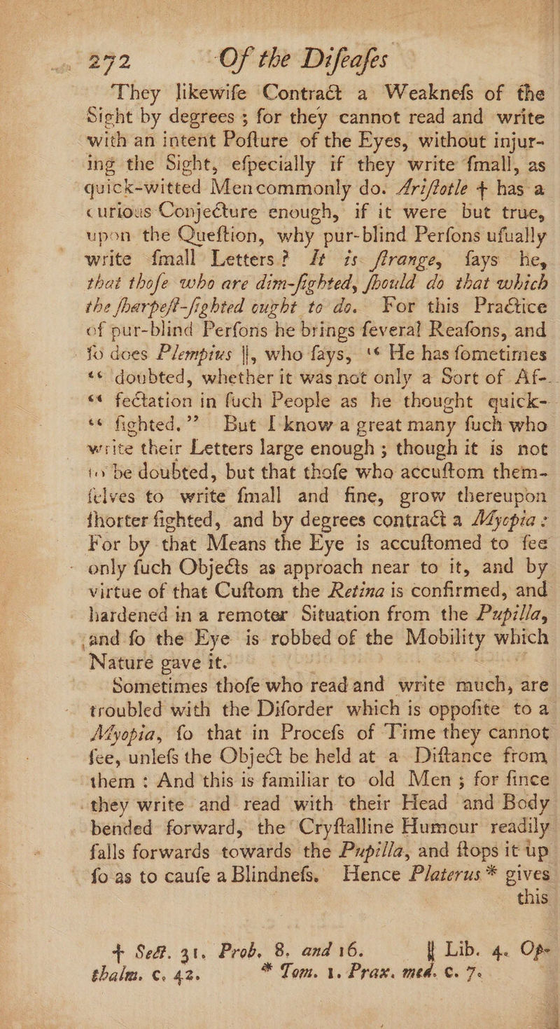 They likewife Contract a Weaknefs of the Sight by degrees ; for they cannot read and write with an intent Pofture of the Eyes, without injur- ing the Sight, efpecially if they write fmall, as quick-witted Mencommonly do. Zrz/fetle + has a curious Conjecture enough, if it were but true, upon the Queftion, why pur- blind Perfons ufually write mall Letters? t 7s: /]range, fays he, that thofe who are dim-fighted, foould do that which the foarpeft-fiehted ought to do. For this Practice of pur-blind Perfons he brings feveral Reafons, and fo does Plempius |, who fays, '* He has fometimes ** doubted, whether it was not only a Sort of Af-.. ** fectation in fuch People as he thought quick- * fichted.”? But I know a great many fuch who . write their Letters large enough ; though it is not to be doubted, but that thofe who accuftom them- felves to write fmall and fine, grow thereupon fhorter fighted, and by degrees contract a ZMyepia : For by that Means the Eye is accuftomed to fee . only fuch Objects as approach near to it, and by virtue of that Cuftom the Retina is confirmed, and hardened in a remoter Situation from the Pupilla, and fo the Eye is robbed of the —T which Nature gave it. Sometimes thofe who read and write much, are troubled with the Diforder which is oppofite to a Myopia, fo that in Procefs of ‘Time they cannot fee, unlefs the Object be held at a Diftance from them : And this is familiar to old Men ; for fince they write and read with their Head ‘and Body bended forward, the Cryftalline Humour readily. falls forwards towards the Pupilla, and ftops it up fo as to caufe a Blindnefs. Hence P/aterus * gives this T Sed. 31. Prob, 8. and 16. | Lib. 4. OP