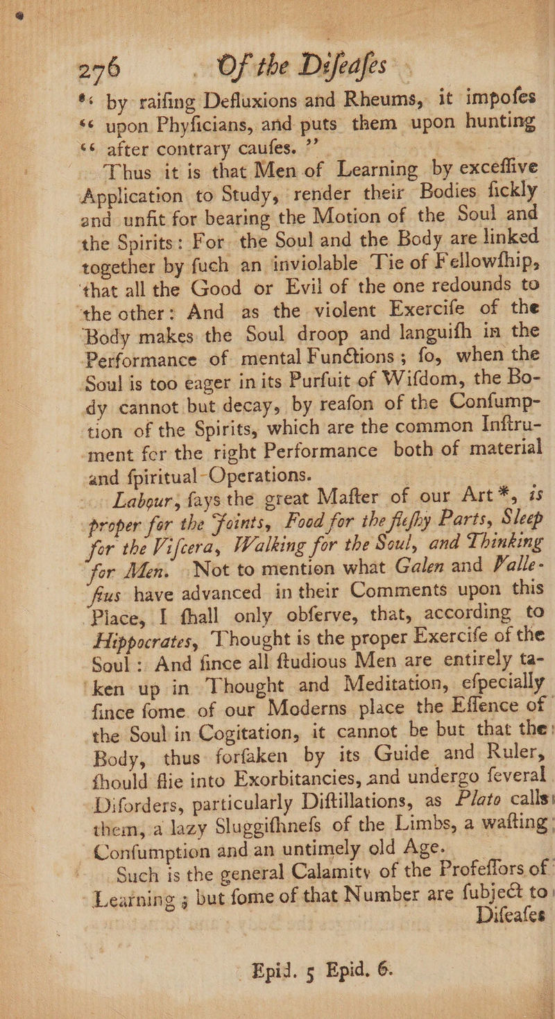 *« by raifing Defluxions and Rheums, it impofes *« upon Phyficians, and puts them upon hunting *€ after contrary caufes. ”’ Thus it is that Men of Learning by exceffive Application to Study, render their Bodies fickly. and unfit for bearing the Motion of the Soul and the Spirits: For. the Sou! and the Body are linked together by fuch an inviolable Tie of Fellowfhip, ‘that all the Good or Evil of tbe one redounds to ‘the other: And as the violent Exercife of the Body makes the Soul droop and languifh in the Performance of mental Functions ; fo, when the Soul is too eager in its Purfuit of Wifdom, the Bo- dy cannot but decay, by reafon of the Confump- tion of the Spirits, which are the common Inftru- ment fcr the right Performance both of material and fpiritual-Operations. | Labour, fays the great Mafter of our Art *, is proper for the Foints, Food for the flefhy Parts, Sleep for the Vifcera, Walking for the Soul, and Thinking fer Men, Not to mention what Galen and Falle- fius have advanced in their Comments upon this Place, I fhall only obferve, that, according to Hippocrates, Thought is the proper Exercife of the Soul: And fince all ftudious Men are entirely ta- ‘ken up in Thought and Meditation, efpecially fince fome. of our Moderns place the Effence of. the Soul in Cogitation, it cannot be but that the: Body, thus forfaken by its Guide. and Ruler, Should flie into Exorbitancies, and undergo feveral Diforders, particularly Diftillations, as Plato calls: them, a lazy Sluggifhnefs of the Limbs, a wafting: Confumption and an untimely old Age. - Such is the general Calamity of the Profeffors of. - Learning 5 but fome of that Number are fubject to. Difeafes Epid. 5 Epid. 6.