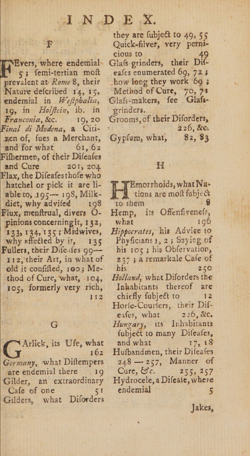 * “Evers, where endemial- ! 43 femi-tertian moft prevalent at Rome 8, their ‘Nature defcribed 14, 15, endemial in . We/?pbalia, 19, in Holfeiz, ib. in Franconia, &amp;c. 19, 20 Final di Modena, a Ciu- zen of, fues a Merchant, ‘and for what 61, 62 ifhermen, of their Difeafes and Cure 201, 204 Flax, the Difeafesthofe who .hatchel or pick it are li- able to, 195--~ 198, Milk- diet, why adviíed 198 Flax, menftrual, divers ó. pinions concerningit, 132, 133, 134, 155 ; Midwives, why affected by ir, — 135 Fullers, their Difeafes g9— 112, their Art, in what of old it confifled, 190; Me- thod of Cure, what, 104, 105, formerly very rich, 25 112 G 4 C nick, its Ufe, what Y 162 Germany, what Diftempers are endemial there — | 19 Gilder, an extraordinary Cafe of one 51 Gilders, what Diforders Quick-filvet, very perni- cious to 49 Glafs-grinders, their Dit- eafes enumerated 69, 72.3 -how leng they work 69 ; Method of Cure, 70, 71 Glafs-makers, fee | Glafs-. grinders. : ‘Grooms, of their Diforders, R : 226, &amp;c. Gypfum, what, — 82, 83 Y'Emorrhoids, what Na» H tions are moft fübje&amp; to them 8 Hemp, is Offenfivenefr, what 196 Hippocrates, his Advice to Phyficians 1, 2 ; Saying of his 105 ; his Obfervation, - 2375 a remarkale Cafe of is 250 Helland, wheat Diforders the  Inhabitants thereof are chiefly fubje&amp; to 12 Horíe-Couriers, their Dif- eafes, what 226, &amp;c. Hungary, its Inhabitants fubject to many Difeafes, and what I9 ts Hufbandmen, their Difeafes 248 — 257, Manner of Cuse, C3 c. 258, 267 Hydrocele, a Difeate, where endemial 5 Jakes,