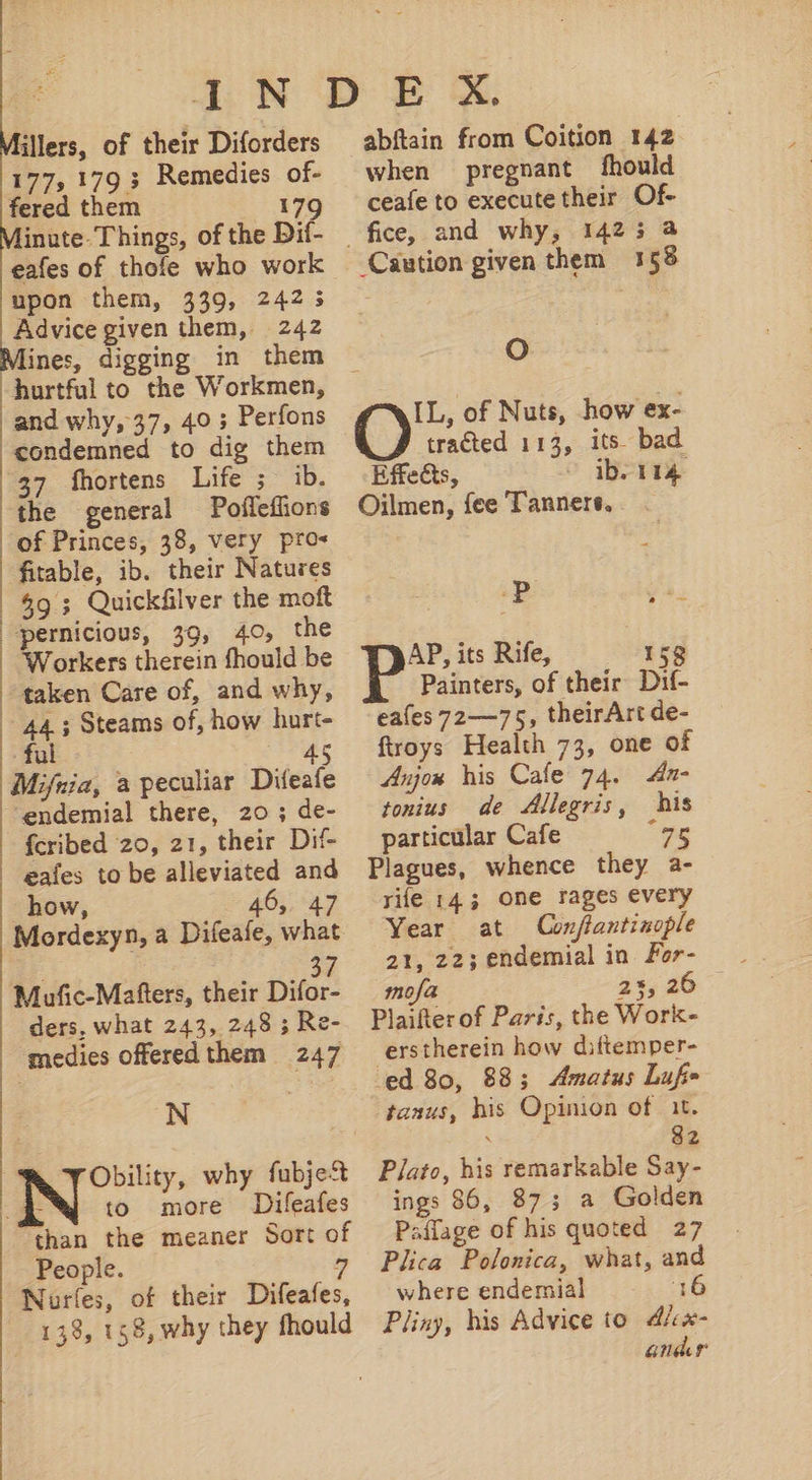 IN illers, of their Diforders 177, 179 ; Remedies of- fered them 179 inute- Things, of the Dif- eafes of thofe who work upon them, 339, 242 5 Advice given them, 242 ines, digging in them hurtful to the Workmen, and why, 37, 40 ; Perfons condemned to dig them 37 {fhortens Life ;~ ib. the general Pofleflions of Princes, 38, very pro- fitable, ib. their Natures 59 ; Quickfilver the moft pernicious, 39, 40, the Workers therein fhould be | taken Care of, and why, 44. ; Steams of, how hurt- ful 45 Mifnia, a peculiar Difeafe ‘endemial there, 20; de- fcribed 20, 21, their Dif- eafes to be alleviated and how, 46, 47 Mordexyn, a Difeafe, what . 37 Mufic-Mafters, their Difor- ders, what 243, 248 3 Re- medies offered them 247 N to more Difeafes than the meaner Sort of People. 7 Nuríes, of their Difeafes, 138, 158, why they fhould abftain from Coition 142 when pregnant fhould ceafe to execute their Of- Caution given them 158 Oo IL, of Nuts, how ex- tracted 112, its. bad Effects, o ib. 114 Oilmen, fee Tanners, P TN AP, its Rife, 158 Painters, of their. Dif- eaíes 72—75, theirArt de- froys Health 73, one of Anjou his Cafe 74. 4- tonius de Allegris, his particular Cafe 96 Plagues, whence they a- rife 143 One rages every Year at Conftantinople 21, 22; endemial in. For- mofa 2%, 26 Plaifterof Paris, the Work- erstherein how diftemper- ed 80, 88; Amatus Lufe tanus, his Opinion of it. . 2 Plato, his remarkable Say- ings 86, 87; a Golden Paflage of his quoted 27 Plica Polonica, what, and where endemial 16 Pliny, his Advice to d/cx- andar