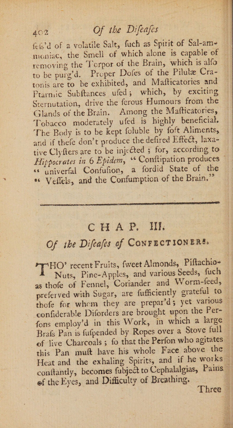 (-&amp;'d of a volatile Salt, fuch as Spirit of Sal-am- moniac, the Smell of which alone is capable of . removing the 'orpor of the Brain, which is alfo to be purg’d. Proper Dofes of the Pilule Cra- tonis are to be exhibited, and Mafticatories and Prarmic Subftances ufed; which, by exciting Sternutation, drive the ferous Humours from the Glands of the Brain. Among the Mafticatories, ‘Tobacco moderately ufed is highly beneficial. The Body is to be kept foluble by foft Aliments, and if thefe don’t produce the defired Effect, laxa- tive Clyfters are to be injected ; for, according to Hippocrates in 6 Epidem, ** Conftipation produces ' « univerfal Confufion, a fordid State of the *« Veflels, and the Confumption of the Brain.” CHAP. Ik Of ibe Difeafes of CONFECTIONERS. HO’ recent Fruits, fweet Almonds, Piftachio- Nuts, Pine-Apples, and various Seeds, fuch as thofe of Fennel, Coriander and W orm-feed, preferved with Sugar, are fufficiently grateful to thofe for whem they are prepar'ds yet various - confiderable Diforders are brought upon the Per- fons employ'd in this Work, in which a large Brafs Pan is fufpended by Ropes over a Stove full | of live Charcoals ; fo that the Perfon who agitates — this Pan muft bave his whole Face above the. Heat and the exhaling Spirits, and if he works | conftantly, becomes fubject to Cephalalgias, Pains | ef the Eyes, and Difficulty of Breathing. — : Three -