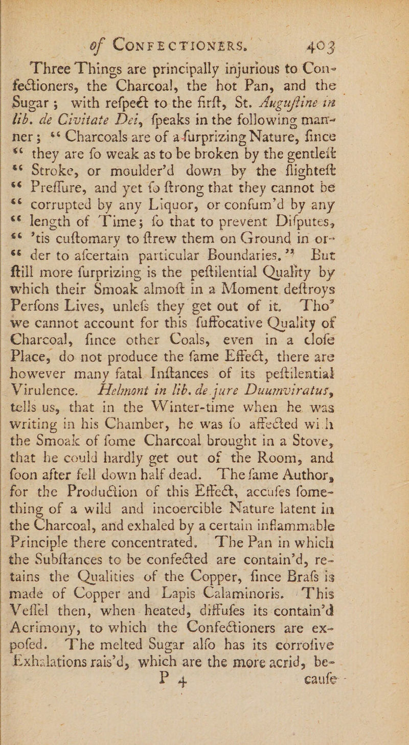 1 x  : b , 2m Three Things are principally injurious to Con- fectioners, the Charcoal, the hot Pan, and the | Sugar; with refpeét to the firft, St. Augufline i lib. de Civitate Dei, fpeaks in the following man- ner; ** Charcoals are of afurprizing Nature, fince ** they are fo weak as to be broken by the gentleit ** Stroke, or moulder'd down by the flighteft ** Preffure, and yet fo ftrong that they cannot be ** corrupted by any Liquor, or confum'd by any ** length of Time; fo that to prevent Difputes, ee tis cuflomary to ftrew them on Ground in or- *€ der to afcertain particular Boundaries. * But ftill more furprizing is the peftilential Quality by which their Smoak almoft in a Moment deftroys Perfons Lives, unlefs they get out of it. Tho’ Charcoal, fince other Coals, even in a clofe Place, do not produce the fame Effect, there are however many fatal Iníftances of its peftilential Virulence. Helmont in lib. de.j jure Duumviratus, tells us, that in the Winter-time when he was Writing in his Chamber, he was fo affected wih the Smoak of fome Charcoal brought in a Stove, that he could hardly get out of the Room, and foon after fell down half dead. “The fame Author, for the Production of this Effe&amp;t, accufes fome- thing of a wild and incoercible Nature latent in the Charcot, and exhaled by a certain inflammable the Subílances to be confected are contain'd, re- tains the Qualities of the Copper, fince Brafs is made of Copper and Lapis Calaminoris. | This Veflel then, when heated, diffufes its contain'd pofed. The melted Sugar alfo has its eorrofive kxhslations rais'd, which are the more acrid, be- I4 e.