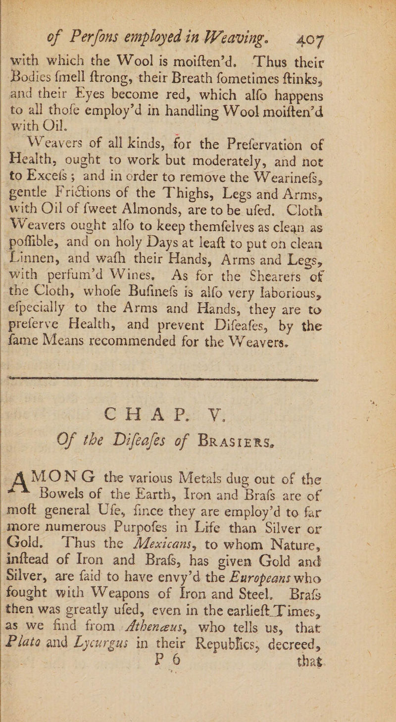 with which the Wool is moiften’d. ‘Thus their Bodies fmell ftrong, their Breath fometimes ftinks, and their Eyes become red, which alfo happens to all thofe employ’d in handling Wool moiften’d with Oil. : Weavers of all kinds, for the Prefervation of Health, ought to work but moderately, and not to Exceís ; and in order to remove the Wearinefs, gentle Frictions of the Thighs, Legs and Arms, with Oil of fweet Almonds, are to be ufed. Cloth Weavers ought alfo to keep themfelves as clean as | poflible, and on holy Days at leaft to put on clean , Linnen, and wath their Hands, Arms and Legs, with perfum’d Wines, As for the Shearets of the Cloth, whofe Bufinefs is alfo very laborious, efpecially to the Arms and Hands, they are to preferve Health, and prevent Difeafes, by the fame Means recommended for the Weavers. | € HA PS Vi Of tbe Difeafes of Brasters, A MON G the various Metals dug out of the * ^ Bowels of the Earth, Iron and Brafs are of moft general Ufe, fince they are employ'd to far more numerous Purpofes in Life than Silver or Gold. Thus the Mexicans, to whom Nature, inftead of Iron and Brafs, has given Gold and Silver, are faid to have envy’d the Europeans who fought with Weapons of Iron and Steel, Brafs then was greatly ufed, even in the earlieft Times, as we find from Atheneus, who tells us, that Plate and Lycurgus in their Republics; decreed, [D P6 that