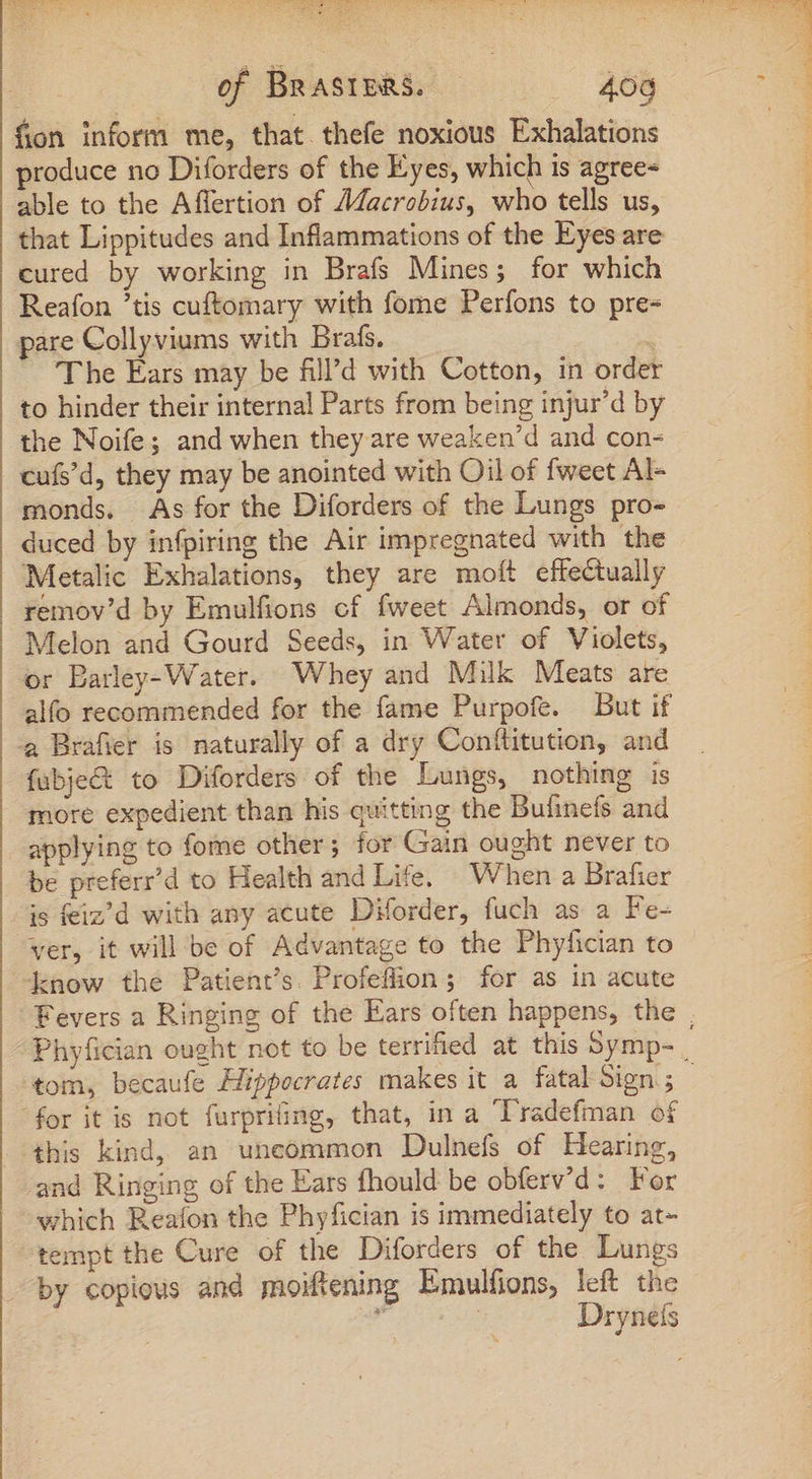 mc eee eee [NC AEn EXE Rd MEC of BRASIERS. .. -68 fon inform me, that. thefe noxious Exhalations produce no Diforders of the Eyes, which is agree- able to the Affertion of Macrobius, who tells us, that Lippitudes and Inflammations of the Eyes are cured by working in Brafs Mines; for which Reafon tis cuftomary with fome Perfons to pre- pare Collyviums with Brafs. The Ears may be fill’d with Cotton, in order to hinder their internal Parts from being injur’d by the Noife; and when they are weaken’d and con- cufs'd, they may be anointed with Oil of fweet Al- monds. As for the Diforders of the Lungs pro- duced by infpiring the Air impregnated with the Metalic Exhalations, they are moít effectually remov’d by Emulfions cf fweet Almonds, or of Melon and Gourd Seeds, in Water of Violets, or Barley-Water. Whey and Milk Meats are alfo recommended for the fame Purpofe. But if fubje&amp; to Diforders of the Lungs, nothing is more expedient than his quitting the Bufinefs and applying to fome other; for Gain ought never to be preferr'd to Health and Life, When a Brafier is feiz’d with any acute Diforder, fuch as a Fe- ver, it will be of Advantage to the Phyfician to know the Patient’s. Profeflion; for as in acute tom, becaufe Hippocrates makes it a fatal Sign ; this kind, an uncommon Dulnefs of Hearing, and Ringing of the Ears fhould be obferv'd: For which Reafon the Phyfician is immediately to at- tempt the Cure of the Diforders of the Lungs by copious and moiftening Emulfions, left the á Drynefs