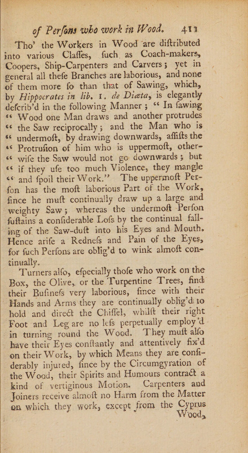 ; / Tho’? the Workers in Wood ‘are diftributed into various Claffes, fuch. as Coach-makers, general all thefe Branches are laborious, and none of them more fo than that of Sawing, which, by Hippocrates in lib, 1. de Dieta, is elegantly defcrib’d in the following Manner ; ** In fawing ** Wood one Man draws and another protrudes &lt;¢ the Saw reciprocally; and the Man who is undermoft, by drawing downwards, affifts the Protrufion of him who is uppermoft, other- ** wife the Saw would not go downwards 3 but ** if they ufe too much Violence, they mangle &lt;© and fpoil their Work. The uppermoft Per- e 9 a 7 fnce he muft continually draw up a large and fuftains a confiderable Lofs by the continual fall- Hence arife a Rednefs and Pain of the Eyes, for fuch Perfons are oblig’d to wink almoft con- tinually. Turners alfo, efpecially thofe who work on the Box, the Olive, or the Turpentine T'rees, find their Bufinefs very laborious, fince with their Hands and Arms they are continually oblig'di to hold and dire&amp; the Chiffel, whilft their right Foot and Leg are no lefs perpetually employ d have their Eyes conftantly and attentively fix'd | on their Work, by which Means they are confi- the Wood, their Spirits and Humours contract a kind of vertiginous Motion. Carpenters aud Joiners receive almoft no Harm from the Matter on which they work, except from the Cyprus É Wood,