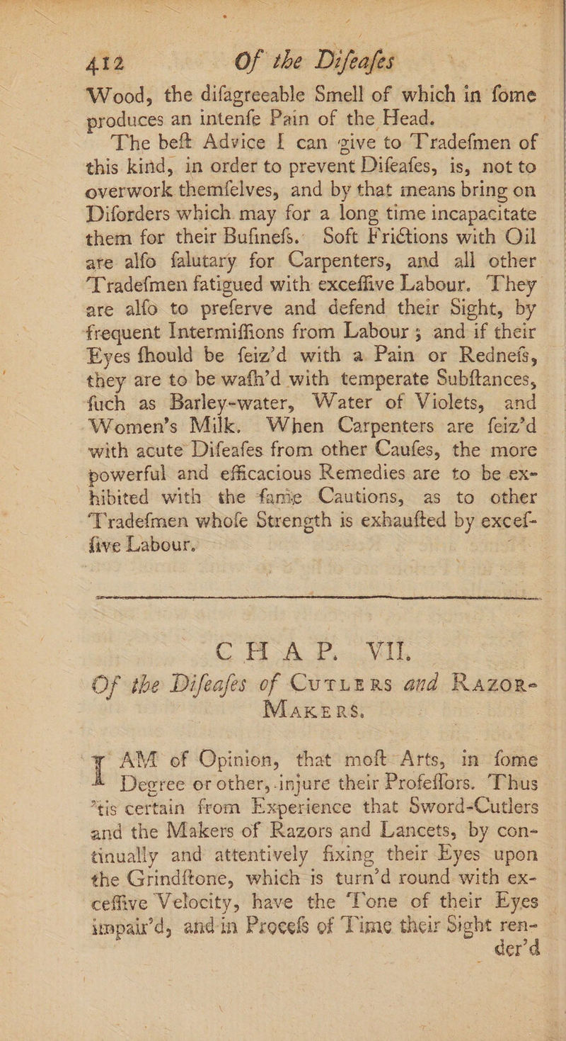 Wood, the difagreeable Smell of which in fome produces an intenfe Pain of the Head. - | The beft Advice I can give to Tradefmen of this kind, in order to prevent Difeafes, is, not to overwork themfelves, and by that means bring on Diforders which may for a long time incapacitate them for their Bufinefs. Soft Frictions with Oil are alfo falutary for Carpenters, and all other I radefmen fatigued with exceffive Labour. They are alfo to preferve and defend their Sight, by frequent Intermiffions from Labour ; and if their Eyes fhould be feiz'd with a Pain or Redneis, they are to be wafh'd with temperate Subftances, fuch as Barley-water, Water of Violets, and _ ‘Women’s Milk. When Carpenters are feiz/d with acute Difeafes from other Caufes, the more powerful and efficacious Remedies are to be ex- hibited with the famie Cautions, as to other ‘Tradefmen whofe Strength is exhaufted by excef- . five Labour. | T C HOA ieu Of the Difeafes of CuvyE RS and Razor- MAKERS. is T AM of Opinion, that moft Arts, in fome Degree or other, injure their Profeffors. Thus tis certain from Experience that Sword-Cutlers and the Makers of Razors and Lancets, by con- tinually and attentively fixing their Eyes upon | the Grindítone, which is turn'd round with ex- ceffive Velocity, have the Tone of their Eyes | impaird, andin Proeels of Time their Sight poe Cr ¢