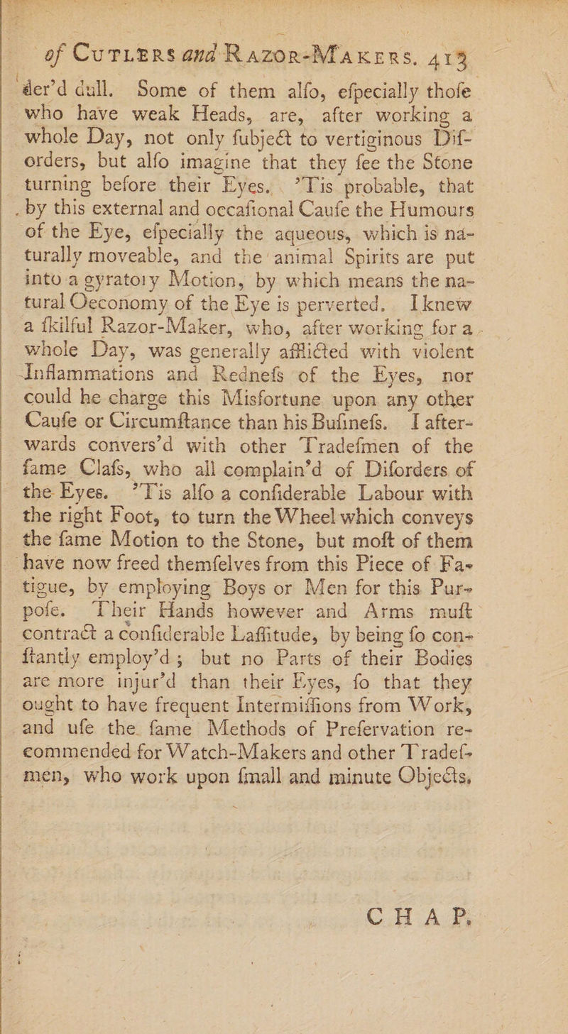 derd dull, Some of them alfo, efpecially thofe who have weak Heads, are, after working a whole Day, not only fubje&amp; to vertiginous Dif- orders, but alfo imagine that they fee the Stone turning before their Eyes. Tis probable, that . by this external and occafional Caufe the Humours of the Eye, efpecially the aqueous, which is na- turally moveable, and the animal Spirits are put into agyratory Motion, by which means the na- tural Oeconomy of the Eye is perverted. Iknew a Íkilful Razor-Maker, who, after working for a. whole Day, was generally afflicted with violent -Inflammations and Rednefs of the Eyes, nor could he charge this Misfortune upon any other Caufe or Circumftance than his Bufinefs. — I after- | wards convers’d with other Tradefmen of the fame Clafs, who all complain’d of Diforders of the Eyes. lis alfo a confiderable Labour with the right Foot, to turn the Wheel which conveys the fame Motion to the Stone, but moft of them . have now freed themfelves from this Piece of Fa- tigue, by employing Boys or Men for this Pur- pofe. Their Hands however and Arms muft contract a confiderable Laffitude, by being fo con {tantly employ'd ; but no Parts of their Bodies are more injur'd than their Eyes, fo that they ought to have frequent Intermiffions from Work, -and ufe the fame Methods of Prefervation re- commended for Watch-Makers and other 'T radet- men, who work upon {mall and minute Objects,