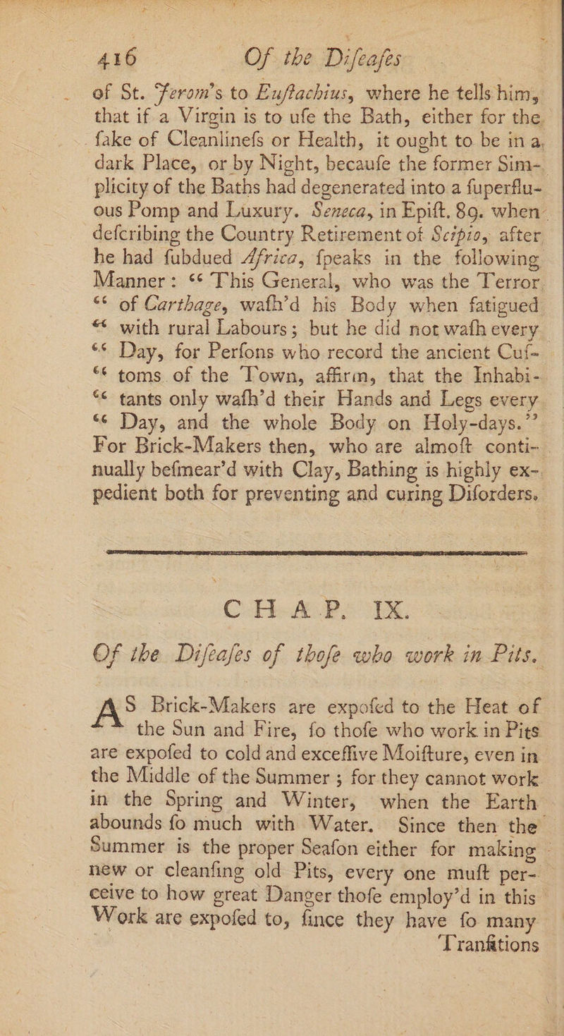 of St. Ferom’s to Euftachius, where he tells him, that if a Virgin is to ufe the Bath, either for the. _fake of Cleanlinefs or Health, it ought to be in a, dark Place, or by Night, becaufe the former Sim-_ plicity of the Baths had degenerated into a fuperflu- ous Pomp and Luxury. Seneca, in Epift. 89. when- defcribing the Country Retirement of Scipio, after he had fubdued Z/ricz, fpeaks in the following Manner: ** This General, who was the Terror. ** of Carthage, wafh'd his Body when fatigued ** with rural Labours; but he did not wafh every ** Day, for Perfons who record the ancient Cuf- ** toms. of the Town, affirm, that the Inhabi- ** tants only wafh’d their Hands and Legs every “¢ Day, and the whole Body on Holy-days.”’ For Brick-Makers then, who are almoft conti- nually befmear'd with Clay, Bathing is highly ex- pedient both for preventing and curing Diforders. | CHR IX. Of the Difeafes of thofe «obo work in Pits. A S Brick-Makers are expofed to the Heat of the Sun and Fire, fo thofe who work in Pits are expofed to cold and exceffive Moifture, even in the Middle of the Summer ; for they cannot work in the Spring and Winter, when the Earth abounds fo much with Water. Since then the Summer is the proper Seafon either for making - new or cleanfing old Pits, every one muft per- ceive to how great Danger thofe employ'd in this Work are expofed to, fince they have fo many | 'Tranftions