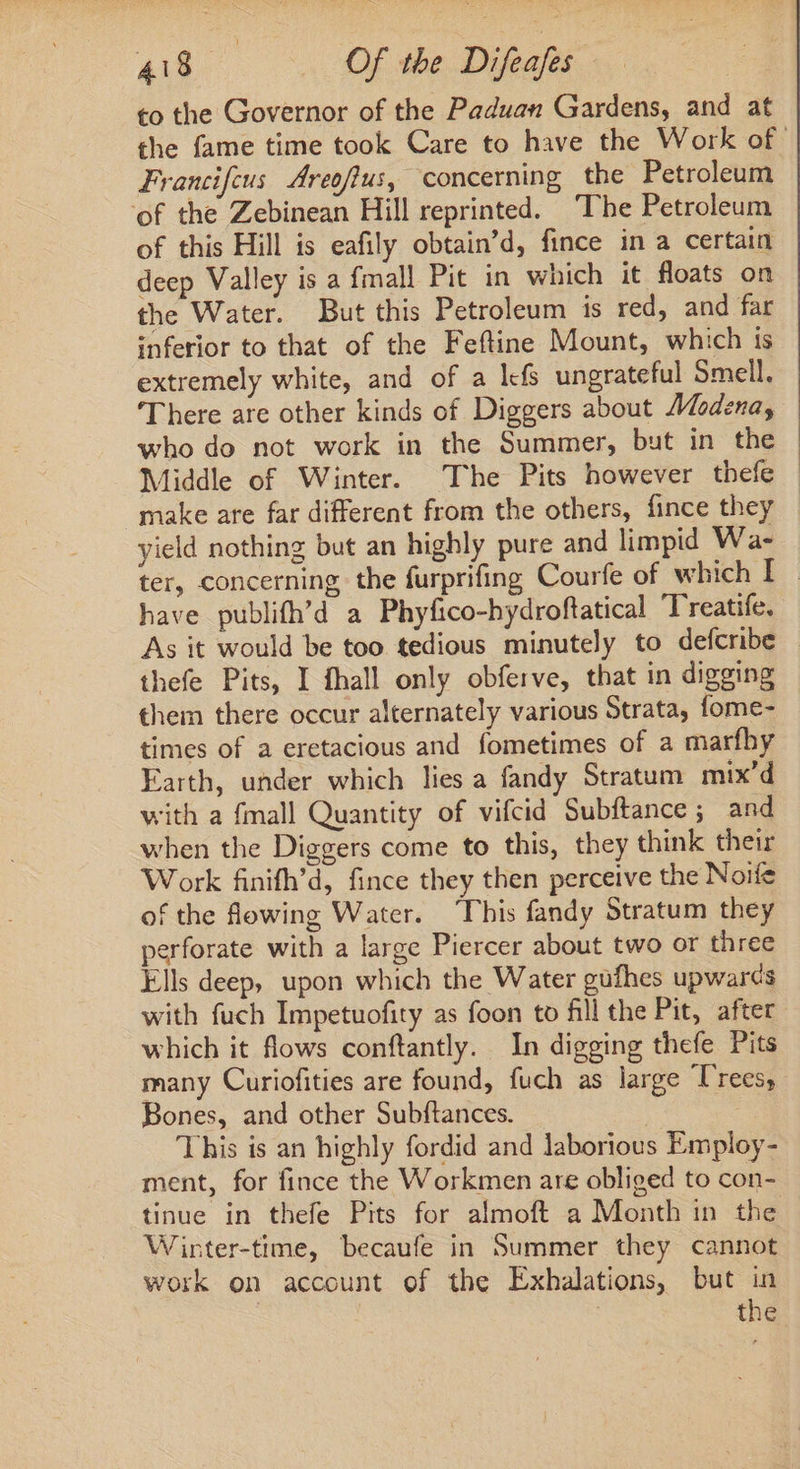 to the Governor of the Paduan Gardens, and at the fame time took Care to have the Work of. Francifcus Areofius, concerning the Petroleum of the Zebinean Hill reprinted. ‘The Petroleum of this Hill is eafily obtain'd, fince in a certain deep Valley is a fmall Pit in which it floats on the Water. But this Petroleum is red, and far inferior to that of the Feftine Mount, which is extremely white, and of a l«fs ungrateful Smell. There are other kinds of Diggers about Modena, who do not work in the Summer, but in the Middle of Winter. The Pits however thefe — make are far different from the others, fince they yield nothing but an highly pure and limpid Wa- ter, concerning the furprifing Courfe of which I - have publifh'd a Phyfico-hydroftatical Treatife. As it would be too tedious minutely to defcribe thefe Pits, I fhall only obferve, that in digging them there occur alternately various Strata, fome- times of a eretacious and fometimes of a marfhy Earth, under which lies a fandy Stratum mix’d with a {mall Quantity of vifcid Subftance; and when the Diggers come to this, they think their Work finifh'd, fince they then perceive the Noife of the flowing Water. ‘This fandy Stratum they perforate with a large Piercer about two or three Ells deep, upon which the Water gufhes upwar¢s with fuch Impetuofity as foon to fill the Pit, after which it flows conftantly. In digging thefe Pits many Curiofities are found, fuch as large Trees; Bones, and other Subftances. . This is an highly fordid and laborious Employ- ment, for fince the Workmen are obliged to con- tinue in thefe Pits for almoft a Month in the Winter-time, becaufe in Summer they cannot work on account of the Exhalations, but in ! the