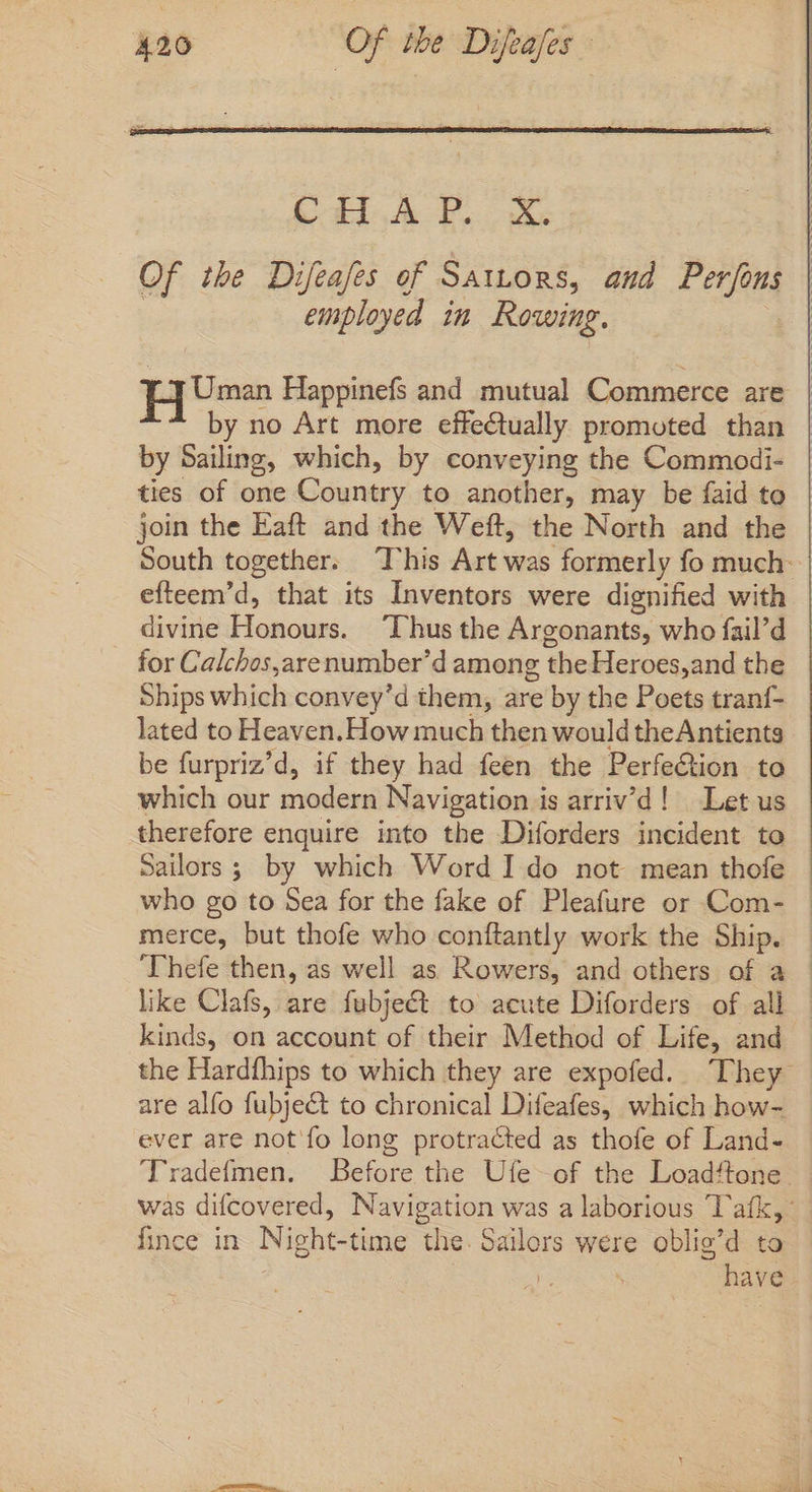 CHAP. X. Of the Difeafes of Sattors, and Perfons j employed im Rowing. Hs Happinefs and mutual Commerce are | ~~ by no Art more effectually promoted than | by Sailing, which, by conveying the Commodi- ties of one Country to another, may be faid to join the Eaft and the Weft, the North and the South together. This Art was formerly fo much- efteem'd, that its Inventors were dignified with divine Honours. ‘Thus the Argonants, who fail’d for Calchos,arenumber’d among the Heroes,and the Ships which convey'd them, are by the Poets tranf- lated to Heaven.How much then would theAntients be furpriz'd, if they had feen the Perfe&amp;tion to which our modern Navigation is arriv'd! Let us therefore enquire into the Diforders incident to Sailors ; by which Word I do not mean thofe who go to Sea for the fake of Pleafure or Com- — merce, but thofe who conftantly work the Ship. - Thefe then, as well as Rowers, and others of a — like Clafs, are fubject to acute Diforders of all kinds, on account of their Method of Life, and the Hardfhips to which they are expofed. They are alfo fubject to chronical Difeafes, which how- ever are notío long protracted as thofe of Land- Tradefmen. Before the Ufe of the Loadftone. was difcovered, Navigation was a laborious 'lafk,: fince in Night-time the. Sailors were oblig'd to | | have