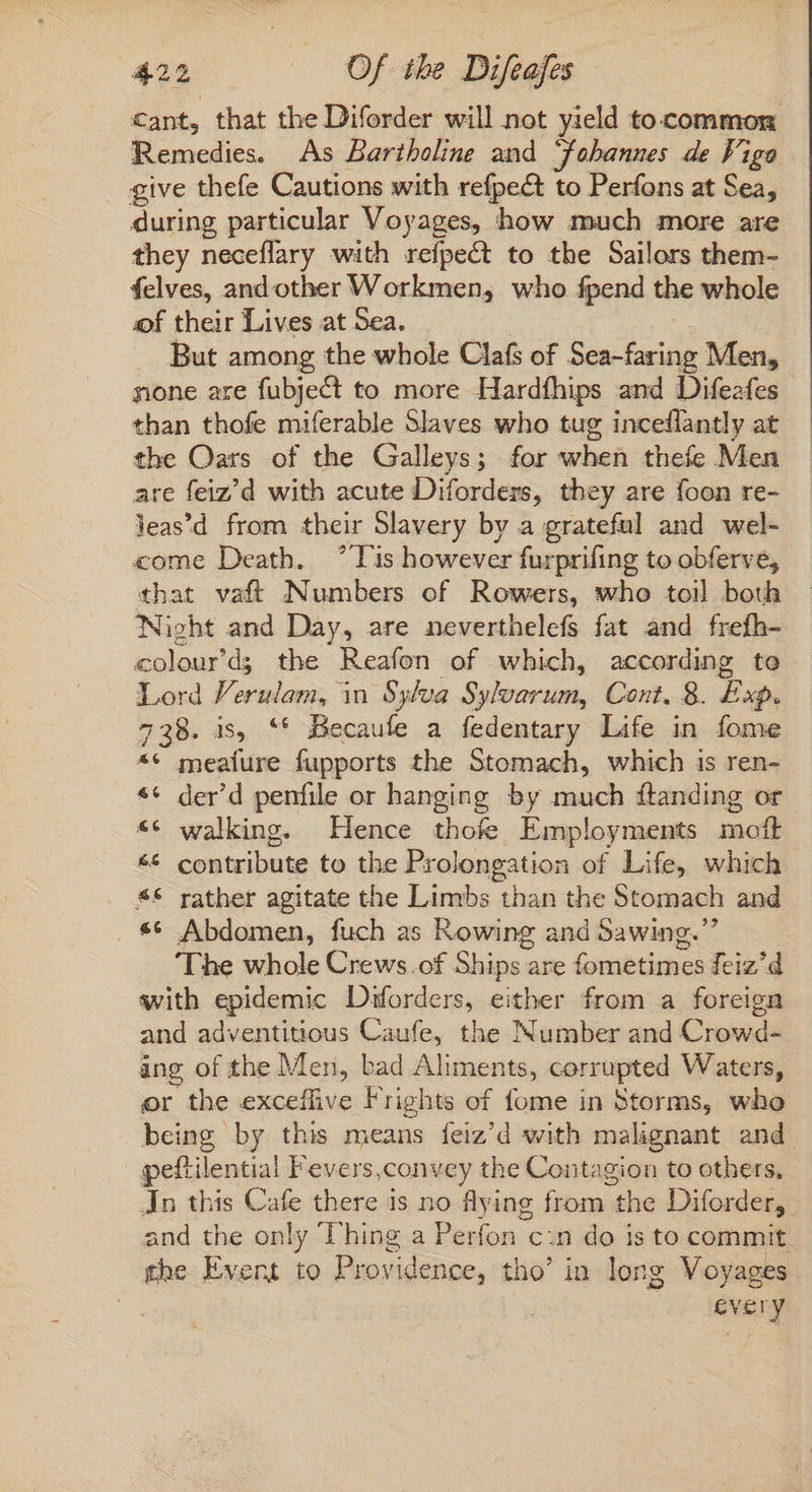 cant, that the Diforder will not yield to common Remedies. As Bartholine and Jobannes de Figo give thefe Cautions with refpect to Perfons at Sea, during particular Voyages, how much more are they neceflary with refpect to the Sailors them- felves, and other Workmen, who fpend the whole of their Lives at Sea. But among the whole Clafs of Seagate Men, none are fubject to more Hardfhips and Difeafes than thofe miferable Slaves who tug inceflantly at the Oars of the Galleys; for when thefe Men are feiz’d with acute Diforders, they are foon re- leas'd from their Slavery by a grateful and wel- come Death. *Tis however furprifing to obferve, that vaft Numbers of Rowers, who toil both Night and Day, are neverthelefs fat and frefh- colour’d; the Reafon of which, according te Lord Verulam, in Sylva Sylvarum, Cont. 8. Exp. 738. is, ** Becaufe a fedentary Life in fome ** meafure fupports the Stomach, which is ren- * der'd penfile or hanging by much ftanding or ** walking. Hence thofe Employments mott ** contribute to the Prolongation of Life, which *€* rather agitate the Limbs than the Stomach and . ** Abdomen, fuch as Rowing and Sawing. ‘The whole Crews.of Ships are fometimes feiz’d with epidemic Diforders, either from a foreign and adventitious Caufe, the Number and Crowd- ang of the Men, bad Aliments, corrupted Waters, or the exceffive Frights of fome in Storms, who being by this means feiz’d with malignant and peftilential F'evers,convey the Contagion to others, Jn this Cafe there is no flying from the Diforder, and the only Thing a Perfon c:n do is to commit the Event to Providence, tho’ in long Voyages : every e