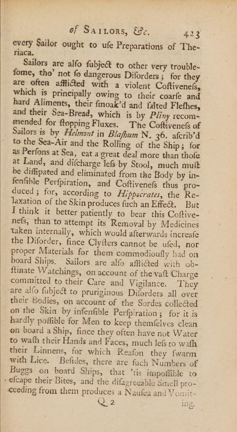 of Saixors, E37, e ee every Sailor ought to ufe Preparations of The- Sailors are alfo fubje&amp; to other very trouble- fome, tho’ not fo dangerous Diforders; for they are often affli&amp;ed with a violent Coftivenefs, which is principally owing to their coarfe and hard Aliments, their fmoak’d and falted Flefhes, and their Sea-Bread, which is by Pliny recom- mended for ftopping Fluxes. The Coftivenefs of Sailors is by Helmont in Blafhum N, 36. afcrib’d to the Sea-Air and the Rolling of the Ship; for as Perfons at Sea, eat a great deal more than thofe at Land, and difcharge lefs by Stool, much mutt be diffipated and eliminated from the Body by in- fenfible Perfpiration, and Coftivenefs thus pro- duced; for, according to ZZppecrates, the Re- laxation of the Skin produces fach an Effe&amp;. But I think it better patiently to bear this Coftive- nef, than to attempt its Removal by Medicines taken internally, which would afterwards increafe the Diforder, fince Clyíters cannot be ufed, nor proper Materials for them commodioufly had on board Ships. Sailors are alfo afli@ed with ob- ftinate Watchings, on account of the vat Charge committed to their Care and Vigilance. They are alfo fubje&amp; to pruriginous Diforders all over their Bodies, on account of the Sordes colleGed hardly poflible for Men to keep themfelves clean on board a Ship, fince they often have not Water to wath their Hands and Faces, much lefs to wafh their Linnens, for which Reafon they fwarm with Lice. “Befides, there are fuch Numbers of Buges on board Ships, that ’tis impofhüble to seceding from them produces a Naufea and Vomit- Q 2 ing.