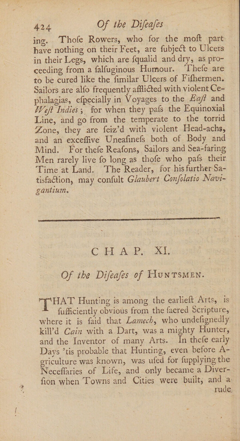 ing. Thofe Rowers, who for the moft part have nothing on their Feet, are fubject to Ulcers in their Legs, which are fqualid and dry, as pro- ceeding from a falfuginous Humour. ‘Thefe are to be cured like the fimilar Ulcers of Fifhermen. Sailors are alfo frequently afflicted with violent Ce- phalagias, efpecially in Voyages to the Haff and Weft Indies; for when they pafs the Equinoxial Line, and go from the temperate to the torrid Zone, they are feiz'd with violent Head-achs, and an exceffive Uneafinefs both of Body and Mind. For thefe Reafons, Sailors and Sea-faring Men rarely live fo long as thofe who pafs their ‘Time at Land. The Reader, for his further Sa- tisfaction, may confult Glaubert Cenfolatio Navi- gantium. C.dd PoP ys al: Of the Difeafes of Hun TSMEN. puar Hunting is among the earlieft Arts, is fufficiently obvious from the facred Scripture, where it is faid that Lamech, who undefignedly kil'd Cain with a Dart, was a mighty Hunter, and the Inventor of many Arts. In thefe early Days tis probable that Hunting, even before A- griculture was known, was ufed for fupplying the - Neceflaries of Life, and only became a Diver- fion when Towns and Cities were built, and a : rude.