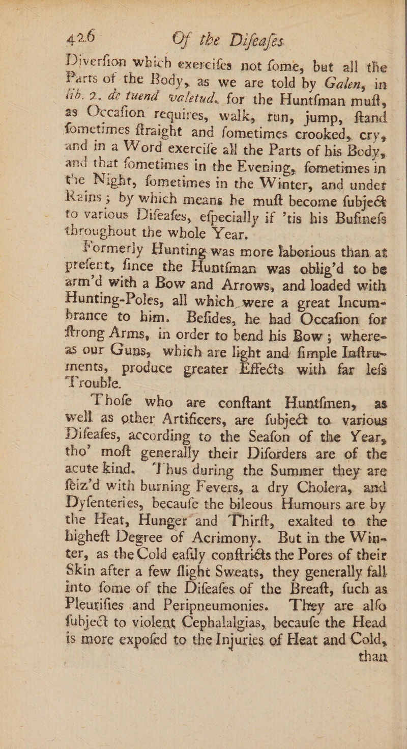 Diverfion which exereifes not fome, but all the Parts of the Body, as we are told by Galen, in lib. 2. de tuend valetud. for the Huntfman muft, as Occafion requires, walk, run, jump, ftand fometimes ftraight and fometimes crooked, cry, and in a Word exercife all the Parts of his Body, and that fometimes in the Evening, fometimes in the Night, fometimes in the Winter, and undet | Rains 5 by which means he muft become fubje&amp; to various Difeafes, efpecially if tis his Bufinefs throughout the whole Year. Formerly Hunting.was more laborious than at preíent, fince the Huntíman was oblig'd to be arm'd with a Bow and Arrows, and loaded with Hunting-Poles, all which were a great Incum- brance to him. Befides, he had Occafion for ftrong Arms, in order to bend his Bow; where- as our Guns, which are light and fimple Iuftru- ments, produce greater Effects with far leís Trouble Thofe who are conftant Huntfmen, as well as other Artificers, are fubject to various Difeafes, according to the Seafon of the Year, tho’ moft generally their Diforders are of the acute kind. I hus during the Summer they are ftiz'd with burning Fevers, a dry Cholera, and Dyfenteries, becaufe the bileous Humours are by the Heat, Hunger and Thirft, exalted te the higheft Degree of Acrimony. But in the Win- ter, as the Cold eafily conftriéts the Pores of their Skin after a few flight Sweats, they generally fall into fome of the Difeafes of the Breaft, fuch as Pleurifies and Peripneumonies. They are alío fubject to violent Cephalalgias, becaufe the Head is more expofed to the Injuries of Heat and a than