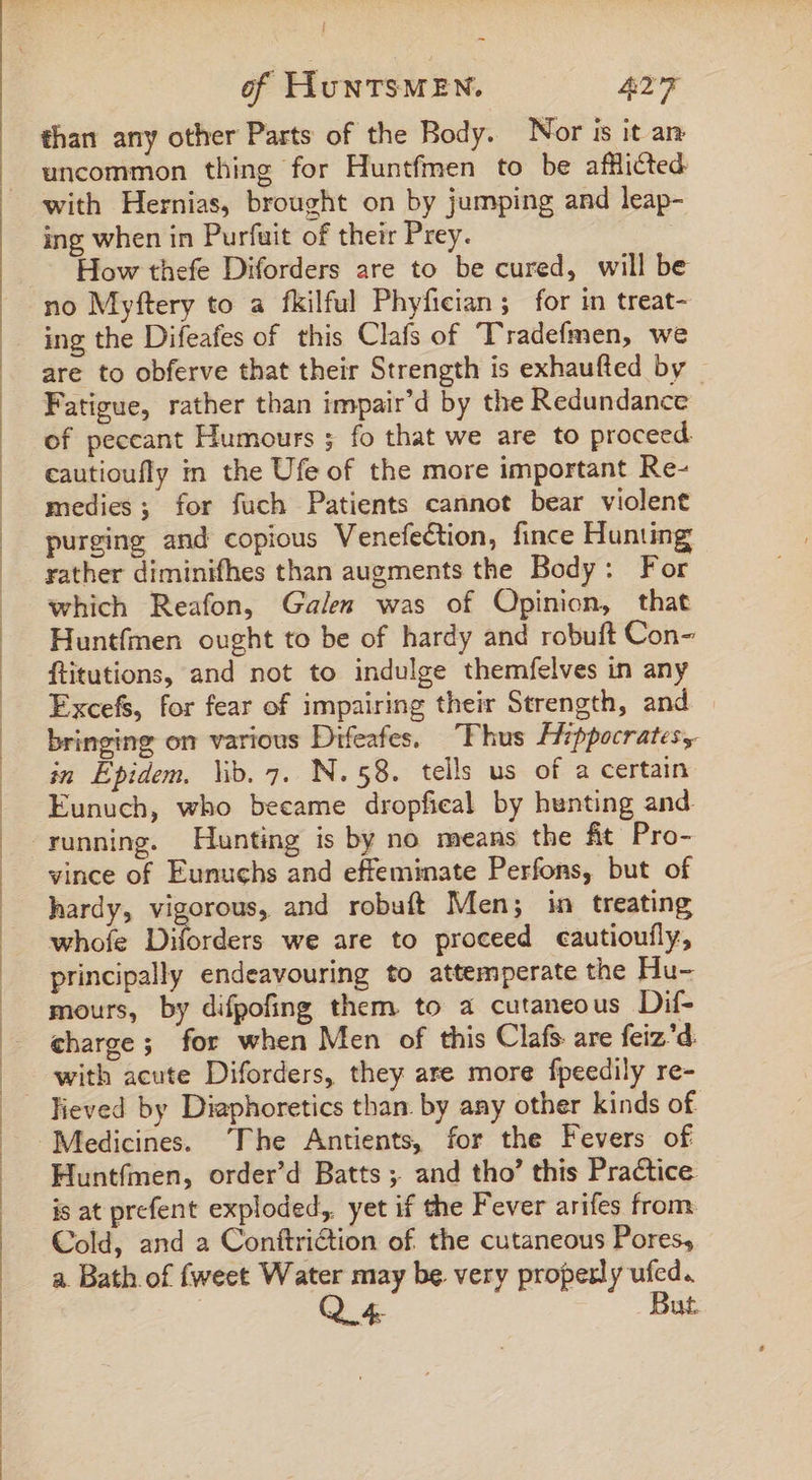 than any other Parts of the Body. Nor is it a uncommon thing for Huntfmen to be afflicted with Hernias, brought on by jumping and leap- ing when in Purfuit of their Prey. How thefe Diforders are to be cured, will be no Myftery to a fkilful Phyfician; for in treat- ing the Difeafes of this Clafs of Tradefmen, we are to obferve that their Strength is exhaufted by - Fatigue, rather than impair'd by the Redundance of peccant Humours ; fo that we are to proceed cautioufly in the Ufe of the more important Re- medies ; for fuch Patients cannot bear violent purging and copious Venefection, fince Hunting rather diminifhes than augments the Body : For which Reafon, Galen was of Opinion, that Huntfmen ought to be of hardy and robuft Con- ftitutions, and not to indulge themfelves in any Excefs, for fear of impairing their Strength, and bringing on various Difeafes. — Fhus Hippocrates, in Épidem. lib. 7. N.58. tells us of a certain Eunuch, who became dropfieal by hunting and. running. Hunting is by no means the fit Pro- vince of Eunuchs and effeminate Perfons, but of hardy, downs and robuft Men; in treating whofe Diforders we are to proceed cautioufly, principally endeavouring to attemperate the Hu- mours, by difpofing them to a cutaneous Dif- charge ; for when Men of this Clafs: are feiz'd. with acute Diforders, they are more fpeedily re- lieved by Diaphoretics than. by any other kinds of Huntfmen, order’d Batts ; and tho’ this Practice. is at prefent exploded, yet if the Fever arifes from Cold, and a Conftriction of. the cutaneous Pores, a. Bath. of fweet Water may be very properly ufed. | Q 4. But.