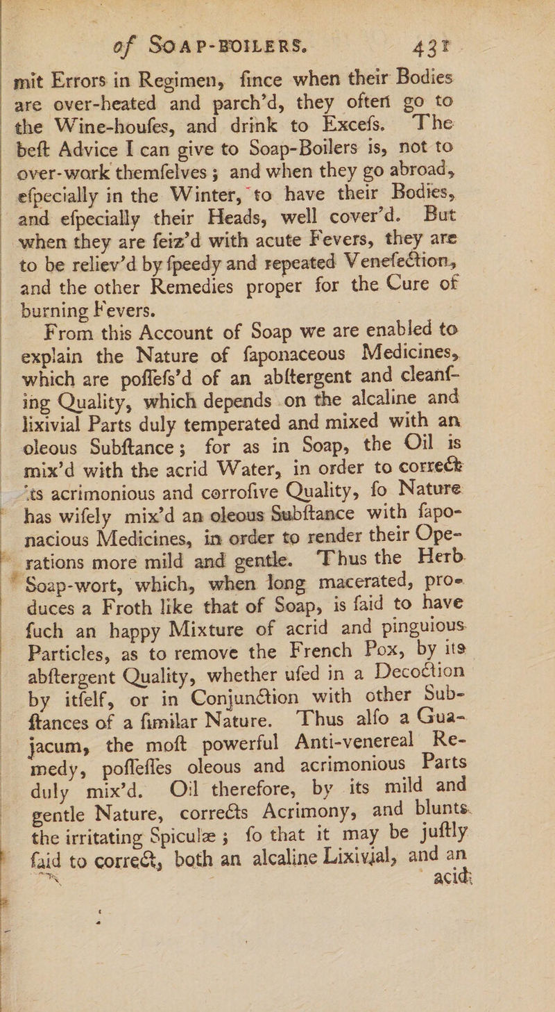 1 | of SOAP-BOILERS. A3t. mit Errors in Regimen, fince when their Bodies are over-heated and parch'd, they oftert go to the Wine-houfes, and drink to Excefs. The beft Advice I can give to Soap-Boilers is, not to over-wark themfelves ; and when they go abroad, efpecially in the Winter, to have their Bodies, and efpecially their Heads, well cover'd. But when they are feiz’d with acute Fevers, they are and the other Remedies proper for the Cure of burning Fevers. From this Account of Soap we are enabled to explain the Nature of faponaceous Medicines, which are poffefs'd of an abítergent and cleanf- ing Quality, which depends on the alcaline and lixivial Parts duly temperated and mixed with an oleous Subftance; for as in Soap, the Oil is mix'd with the acrid Water, in order to correct ‘ts acrimonious and corrofive Quality, fo Nature has wifely mix'd an oleous Subftance with fapo- nacious Medicines, in order to render their Ope- rations more mild and gentle. ‘Thus the Herb. duces a Froth like that of Soap, is faid to have Particles, as to remove the French Pox, by its abftergent Quality, whether ufed in a Decoction by itfelf, or in Conjunétion with other Sub- ffances of a fimilar Nature. Thus alfo a Gua- jacum, the moft powerful Anti-venereal Re- medy, poflefles oleous and acrimonious Parts duly mix'd. Oil therefore, by its mild and gentle Nature, corrects Acrimony, and blunts. the irritating Spiculz ; fo that it may be juftly faid to corre, both an alcaline Lixivjal, and m es | acid: