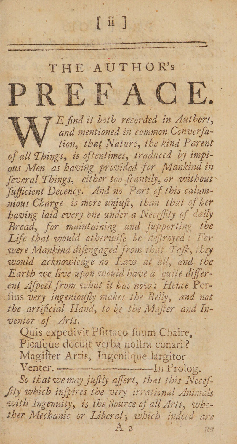 $ pool} THE AUTHORS PREFACE. Y E fud it both recorded in Authors, and mentioned in common Conver{a- Y WV tion, that Nature, the kind Parent  all Things, is oftentimes, traduced by impt- ous Men as having provided for Mankind in feveral Things, either too feantily, or without Sufficient Decency. And no Part of this calum- wmious Charge is more unpue t, than that of ber having laid every one under a Neceffity of ‘daily Bread, for maint arning and Supporting the Life that would siberwife be defirayed: Por were Mankind difen waged from ibat Taft, ibey would acknowledge no Law at ail, and. the Earth we live. upon would have a quite differ- ent Afpett from what it has now: Hence Per- | ius very ingenioufly makes tbe Belly, and not the artificial Hand, to be the Mafler aud In- ventor of Arts. Quis expedivit Pfittaco fuum Cha aire, Picafque docuit verba noftra conari? Magiiter Artis, Ingeniique largitor Venter. ——— —————————-ln | Prolog. — &amp;0 that we may jafily effert, that this ais jity which [pires the very irratienal Anti with Ingenuity, ds the Source of all Aris, dd : ther Mechanic or Liberal, which indecd are dX 2 vd Ha