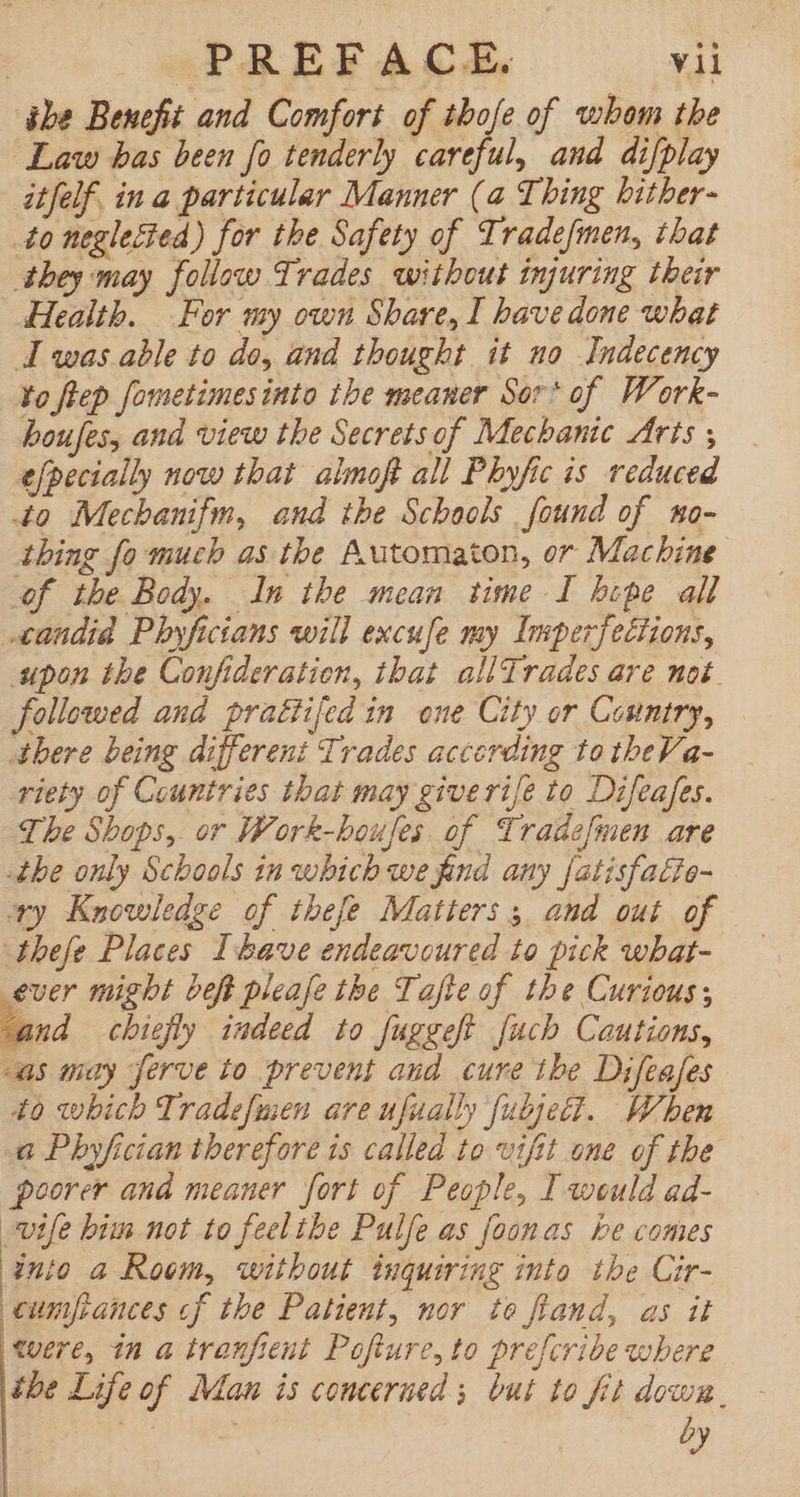 ibe Benefit and Comfort of thofe of whom the Law bas been fo tenderly careful, and difplay itfelf. in a particular Manner (a Thing bither- to neglected) for the Safety of Trade[men, that they may follow Trades without injuring their Health. For my own Share, I have done what I was able to do, and thought it no Indecency to flep fometimesinto the meaner Sor* of Work- boufes, and view the Secretsof Mechanic Arts ; efpecially now that almoft all Phyfic is reduced 4o Mechanifm, and the Schools found of wo- thing fo much as the Automaton, or Machine of the Body. In the mean time I bipe all candid Phyficians will excufe my Imperfections, upon the Confideration, that allTrades are mot. followed and prattifedin one City or Country, there being differeni Trades accerding to theVa- riety of Countries that may giverife to Difeafes. The Shops, or Work-houfes of Tradefmen are -the only Schools in which we find any fatisfa£te- xy Knowledge of tbefe Matters 5, and out of thefe Places Ihave endeavoured to pick what- ever might beft pleafe tbe Tafte of the Curious; fand chiefly indeed to fuggeft [ucb Cautions, as may ferve to prevent and cure the Difzafes 40 which Tradefmen are ufually fubject. When a Phyfician therefore 1s called to vifit one of the poorer and meaner fort of People, I weuld ad- wife bim not to feelthe Pulfe as foonas be comes into a Room, without tnquiring into. the Cir- cumfpances cf the Patient, nor to fland, as it were, in a tranfient Pofture, to prefcribe where tbe Life of Man is concerned ; but to fit down. AM: 4