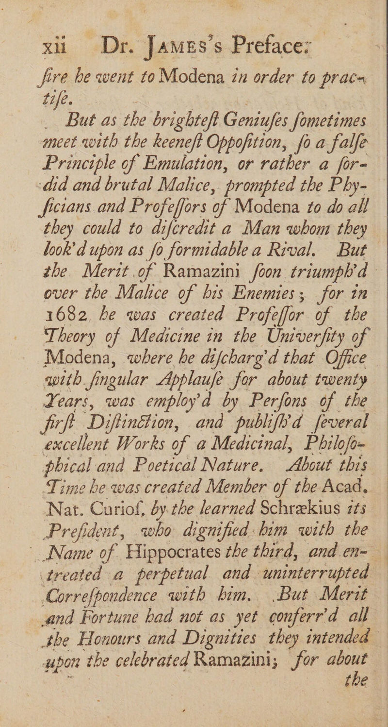 fire be went to Modena iu order to prac- ine. . But as the brighteft Geniufes fometimes meet with the keeneft Oppofition, fo a falfe Principle of Emulation, or rather a for- did and brutal Malice, ‘prompted the Phy- ficians and Profeffors of Modena 7o do all they could to difcredit a Man whom they over the Malice of bis Enemiess for in 1682. be was created Profeffor of tbe Theory of Medicine in the Univerfity of Modena, where be dtfcbarg'd that Office with Mu ingular Applaufe for about twenty Years, was employ d by Perfons of the fef D iftinétion, and publifl’d feveral excellent Works of a Medicinal, Philofo- phical and Poetical Nature. About this Time he was created Member of the Acad, Nat. Curiof, by.the learned Schrekius its Prefident, who dignified bim with the Correfpondence with bim. .But Merit and Fortune bad not as yet conferr’ d all upon the celebrated Ramazini; for about eT