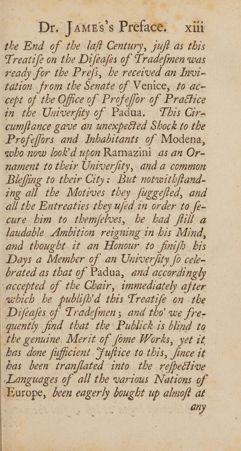 the End of the laft Century, juft as this Treatife on the Difeafes of Tradefmen was ready for the Prefs, be received an Invi- tation from the Senate of Venice, to ac- cept of the Office of Profeffor of Prattice in tbe Umverfity of Padua. This Cir- cumftance gave an unexpected Shock to the Profeffors and Inhabitants of Modena, «obo now look d upon Ramazini as an. Or- nament to their Univerfity, and a common Bleffng to their City: But notwithftand- ing all the Motives they fuggefted, and all the Entreaties they ufed 1n order to fe- cure bim to themfelves, be had full a laudable Ambition reigning in bis Mind, ana thought it am Honour to finifh bis Days a Member of .an Univerfity fo cele- brated as that of Padua, and accordingly accepted of the Chair, immediately after which he publifh'd this Treatife on the | Difeafes of Tradefmen; and tho we fre- quently find that the Publick is blind to _the genuine. Merit of fome Works, yet it — has done fufficient. Juftice to this, 9, nce dt bas been tranflated into the refpective Languages of all the various Nations of Europe, deen eagerly bought up almoft at ; rr any