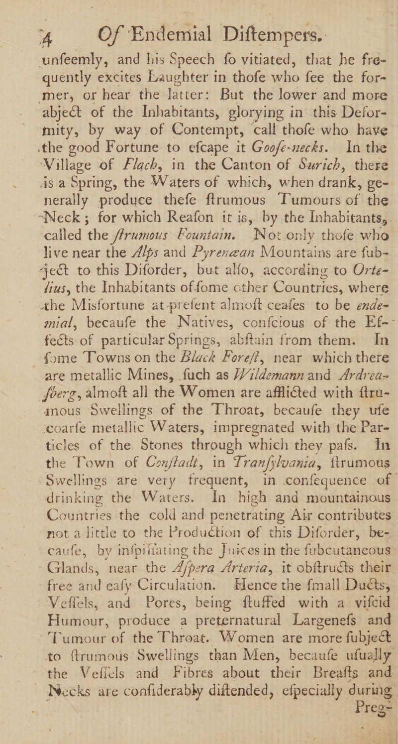 unfeemly, and lis Speech fo vitiated, that he fré- quently excites Laughter in thofe who feb-the Yor mer, or hear the latter: But the lower and more abject of the Inhabitants, glorying i in this Defor- mity, by way of Contempt, call thofe who bave the good Fortune. to efcape it Goofe-necks. In the Village of Flach, in the Canton of Surich, there is.a Spring, the Waters of which, when drank, ge- nerally produce thefe ftrumous Tumours oF the “Neck 5 for which Reafon it is, by the Inhabitants, called the firumous Fountain. |. INot.only thofe who live near the /Z/ps and Pyrenzan Mountains are fub- ject to this Diforder, but alfo, according to Orte- fius, the Inhabitants of fome cther Countries, where the Misfortune at-prefent almoft ceafes to be ende- mial, becaufe the Natives, confcious of the Ef-- fects of particular Springs, abftain from them. In fome Towns on the Black Fore/?, near which there are metallic Mines, fuch as JJ zidemann and Ardrea- foerg, almoft all the Women are afflicted with ftru- anous Swellings of the Throat, becaufe Fey ufe coarfe metallic Waters, impregnated with the Par- ticles of the. Stones through which they pafs. In the Town of Conffadt, in Tranfy lvania, {trumous Swelings are very frequent, in confequence of drinking the Waters. In high and mountainous Countries the cold and penetrating Air contributes not a little to the Production of this Diforder, be- caufe, by infpifiating the Juices in the fubcutaneous Glands, near the 4/pera Arteria, it obftructs their free and eafy Circulation. Hence the fmall Ducts, Veífels, and Pores, being fluffed with a vifcid Hüstogr; produce a preternatural Largenefs and Dlumour of the Throat. Women are more fubje&amp; to ftrumous Swellings than Men, becaufe ufually the Veficls and Fibres about their Breafts and Necks are confiderably diftended, » pacing during o~ reg if