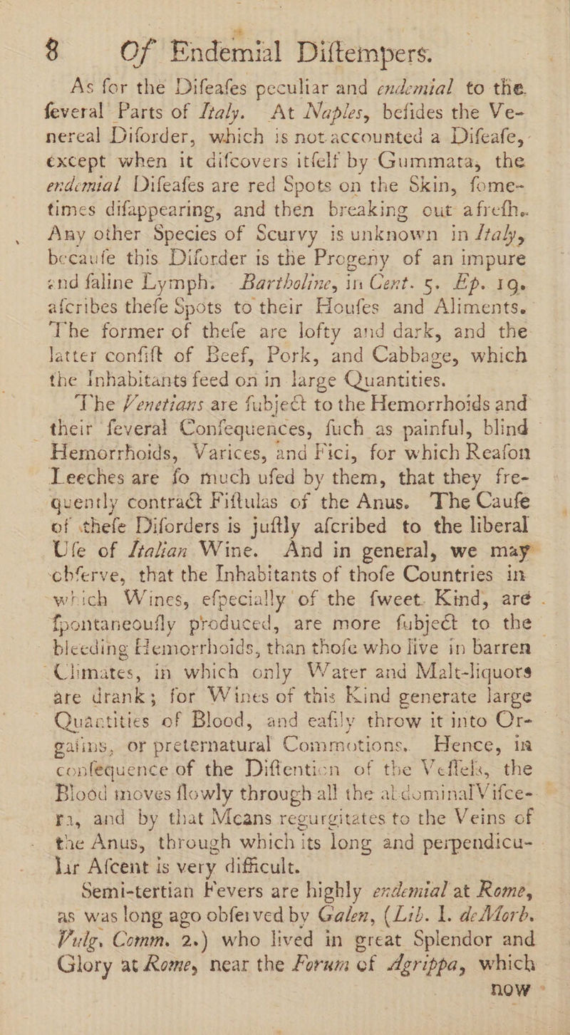 * 8 Of Endemial Diftempers. As for the Difeafes peculiar and endemial to the. feveral Parts of Ztaly. At Naples, befides the Ve- nereal Diforder, which is not accounted a Difeafe, except when it difcovers itfelf by Gummata, the endemial Difeafes are red Spots on the Skin, fome- times difappearing, and then breaking out afrefh.. Any other Species of Scurvy 18 unknow n indtaly, becaufe this Diforder is the Progeny of an impure «nd faline Lymph. Bartholine, in Cent. 5. Ep. 19. afcribes thefe Spots to their Houfes and Aliments. The former of thefe are 5p and dark, and the latter confift of Beef, Pork, and Cabbace, which the inhabitants feed on in large Quantities. ‘The Venetians are fubject to the Hemorrhoids and their feveral Confequences, fuch as painful, blind - Hemorrhoids, Varices, and Fici, for which Reafon leeches are fo much ufed by them, that they fre- quent] y contract Fiftulas of the Anus. ‘The Caufe of thefe Diforders is juflly afcribed to the liberal Ufe of ftalian Wine. And in general, we may cbferve, that the Inhabitants of thofe Countries in which Wines, efpecially of the fweet. Kind, are . fpontaneoufly produced, are more fubject to the blecding Hemorrhoids, than thofe who live in barren Climates, in which only Water and Malt-liquors are drank; for Wines of this Kind generate large Quantities of Blood, and eafily throw it into Or- - gaiins, or preternatural Commotions. Hence, i confequence of the Diffenticn of the Veffels, the Blood inoves flowly through all the aldominalVifce-. ri, and by that Mcans regurgitates to the Veins of the Anus, through which its long and perpendicu- lar Afcent is very difficult. Semi-tertian Fevers are highly exdemial at Rome, as was long ago obferved by Galen, (Lib. L. de Morb. Vulg. Comm. 2.) who lived in great Splendor and Glory at Rome, near the Forum cf Agrippa, which now -