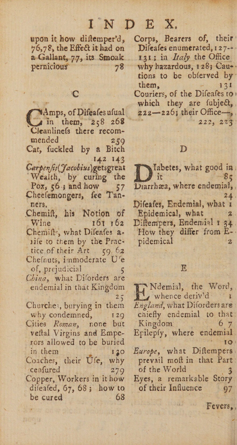 upon it how diftemper'd, 76,78, the Effe&amp; it had on pernicious 78 s HA mps, of Difeafes ufual Cleanlinefs there recom- mended 259 Cat, fuckled by a Bitch «^ be 345 Corps A Yatobivelgetaprent . Wealth, by curing the Pox, 565 sandhow — 57 Cheefemongers, fee T'an- ners, Chemift, his Notion of Wine 161 162 Chemiftz, what Difeafes a- rife to them by the Prac- i tige of their. ATE... $9, 52 Cheínuts, immoderate Ue of, prejudicial China, what Diforders are “5 Churches, burying in them why condemned, 129 Cities Roman, none but veftal Virgins and Empe- rors allowed to be buried in them 130 Coaches, their Ufe, why cenfured 279 Copper, Workers in it how difeafed, 67, 68; how to be cured 68 Corps, Bearers of, their’ Difeafes enumerated, 127-5: 131; in Italy the Office why hazardous, 1283; Cau: tions to be obíerved by: them, UM ED Couriers, of the Difeafes to: which they are íubje&amp;,, 212—226; their Office—, , ; 222, ib D De what good 1 in | 85 Diarrhea, where endemial, | Difeafes, Endemial, what = Epidemical, what M Diftempers, Endemial t 54. How they differ from E- | pidemical 2 E Ndemial, the Word, whence denv'd 1 England, what Diforders are chiefly endemial to un Kingdom 10) Huirope, what Diftempers, prevail moft in that Part: of the World 3 Eyes, a remarkable Story of their Influence 97 Fevers, , -