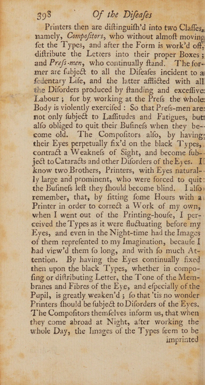 A^ mor anm oh 1 PE eal cams ME Ma ae bo gos «'. OfneDieu _ Printers then are diftinguifh’d into two Claffes, fet the Types, and after the Form is work’d off; diftribute the Letters into their proper Boxes ; and Pre/s-men, who continually ftand. The for- mer are fubje&amp;t to all the Difeafes incident to a fedentary Life, and the latter affi&amp;ted with all the Diforders produced by ftanding and exceffive: Labour; for by working at the Prefs the whole: Body is violently exercifed : So that Prefs-men are: not only fubject to Laffitudes and Fatigues, butt alfo obliged to quit their Bufinefs when they be-- come old. ‘The Compofitors alfo, by having: their Eyes perpetually fix'd on the black Types, , contract a Weaknefs of Sight, and become fub-. ject to Cataracts and other Diforders of the Eyes. Il know two Brothers, Printers, with Eyes natural-- ly large and prominent, who were forced to quit: the Bufinefs left they fhould become blind. . I alfo: remember, that, by fitting fome Hours with a; Printer in order to correct a Work of my own, when I went out of the Printing-houfe, I per- ceived the Types as it were fluctuating before my Eyes, and even in the Night-time had the Images of them reprefented to my Imagination, becaufe I had view'd them fo long, and with fo much At-. tention. By having the Eyes continually fixed then upon the black ‘Types, whether in compo- fing or diftributing Letter, the Tone of the Mem- - branes and Fibres of the Eye, and efpecially of the Pupil, is greatly weaken’d ; fo that 'tis no wonder Printers fhould be fubje&amp; to Diforders of the Eyes. The Compofitors themfelves inform us, that when: they come abroad at Night, after working the whole Day, the Images of the Types feem to be unprinted ..