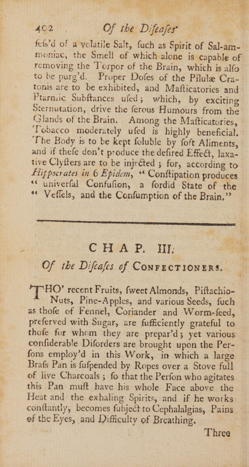 LM Werte are oe of ee INS. AE ET REN QU ES D M 7 PES à 8r 462: Of the Difeafes fcís'd of a volatile Salt, fuch as Spirit of Sal-am- moniac, the Smell of which alone is capable of removing the Torpor of the Brain, which is alfo to be purg’d. Proper Dofes of the Pilule Cra- tonis are to be exhibited, and Maflicatories and Ptarmic Subftances ufed; which, by exciting Sternutation, drive the ferous Humours from the Glands of the Brain. Among the Mafticatories, lobacco moderately ufed is highly beneficial. The Body is to be kept foluble by foft Aliments, and if thefe don't produce the defired Effect, laxa- tive Clyfters are to be injected ; for, according to Liit pocrates in 6 Epidem, ** Conftipation produces ** univerfal Confufion, a fordid State of the * Veffels, and the Confumption of the Brain,” CHAP. HF Of the Difeafes of CONFECTIONERS. | HO’ recent Fruits, fweet Almonds, Piftachio- - Nuts, Pine-Apples, and various Seeds, fuch as thofe of Fennel, Coriander- and Worm-feed, - preferved with Sugar, are fufficiently grateful to thofe for whom they are prepar’d; yet various confiderable Diforders are brought upon the Per- fons employ’d in this Work, in which a large Brafs Pan is fufpended by Ropes over a Stove full of live Charcoals ; fo that the Perfon who agitates this Pan muft have his whole Face above the Heat and the exhaling Spirits, and if he works conítantly, becomes fubject to Cephalalgias, Pains of the Eyes, and Difficulty of Breathing, Three