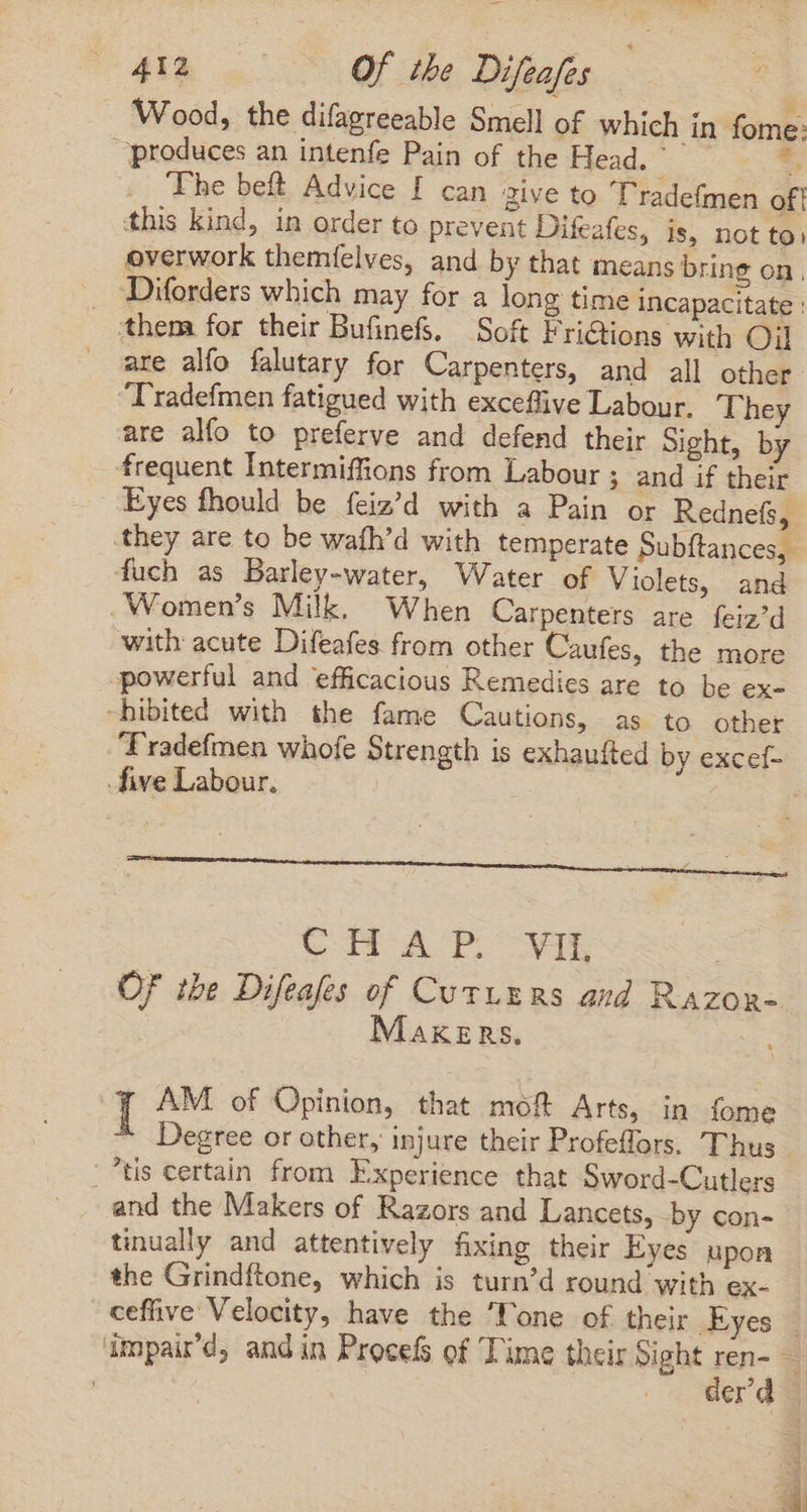 Wood, the difagreeable Smell of which in fome: produces an intenfe Pain of the Head. The belt Advice f can aive to Tradefmen of! this kind, in order to prevent Difeafes, is, not to) overwork themfelves, and by that means bring on, . Diforders which may for a long time incapacitate : them for their BufinefS. Soft Fri&amp;tions with Oil . are alfo falutary for Carpenters, and all other T'radefmen fatigued with exceflive Labour. They are alfo to preferve and defend their Sight, by frequent Intermiffions from Labour ; and if their Eyes fhould be feiz’d with a Pain or Rednefs, they are to be wafh'd with temperate Subftances, fuch as Barley-water, Water of Violets, and . Women's Milk, When Carpenters are feiz’d with acute Difeafes from other Caufes, the more powerful and efficacious Remedies are to be ex- “hibited with the fame Cautions, as to other five Labour. CAP C VIE OF the Difeafes of CuvLERS aud RaAzom- MAKERS. I AM of Opinion, that moft Arts, in fome tis certain from Experience that Sword-Cutlers and the Makers of Razors and Lancets, by con- tinually and attentively fixing their Eyes upon the Grindftone, which is turn’d round with ex-